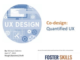 Co-design:
Quantified UX
Any use of this material without specific permission of Foster Skills is strictly prohibited
By: Marquis Cabrera
April 1st
, 2015
Rough (Dynamic) Draft
 