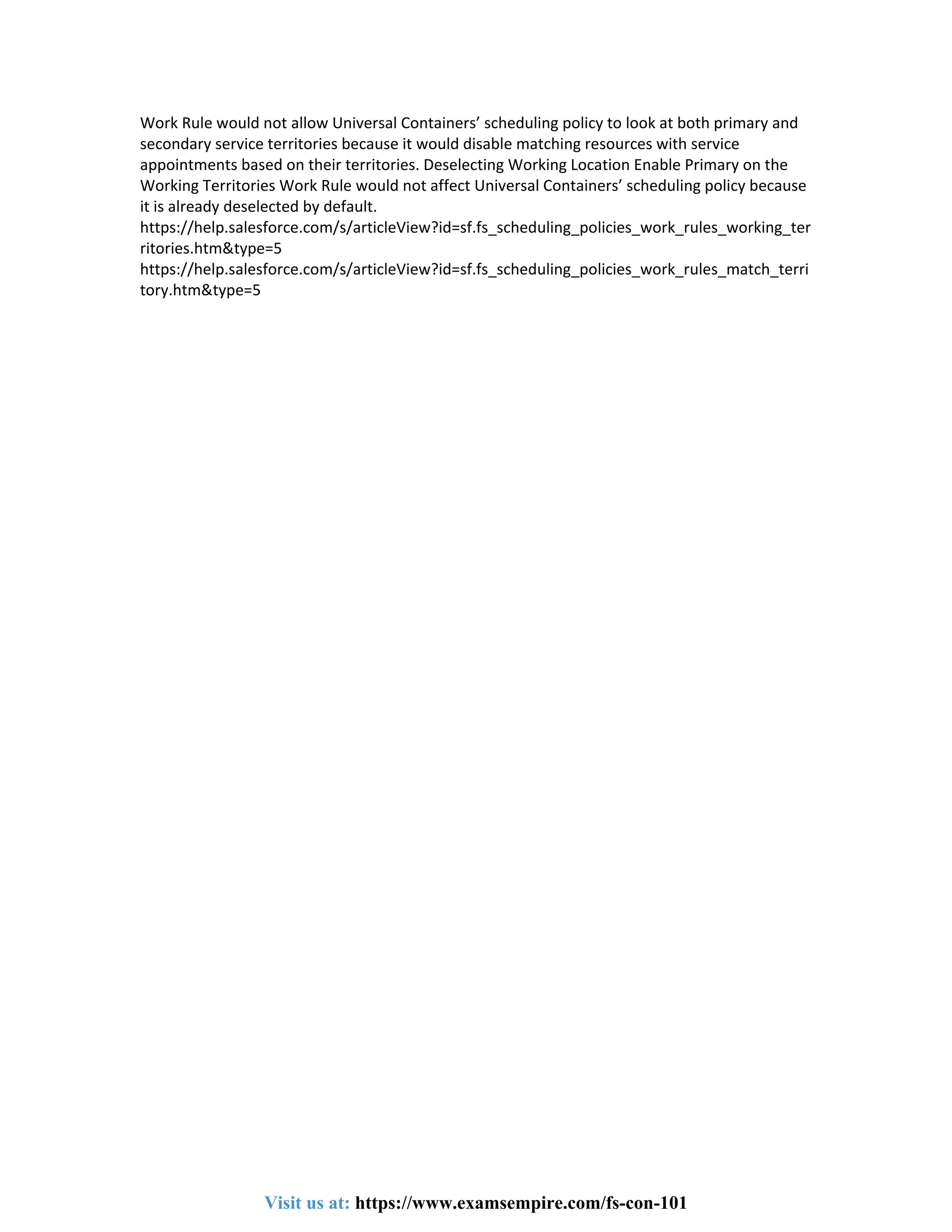 Work Rule would not allow Universal Containers’ scheduling policy to look at both primary and
secondary service territories because it would disable matching resources with service
appointments based on their territories. Deselecting Working Location Enable Primary on the
Working Territories Work Rule would not affect Universal Containers’ scheduling policy because
it is already deselected by default.
https://help.salesforce.com/s/articleView?id=sf.fs_scheduling_policies_work_rules_working_ter
ritories.htm&type=5
https://help.salesforce.com/s/articleView?id=sf.fs_scheduling_policies_work_rules_match_terri
tory.htm&type=5
Visit us at: https://www.examsempire.com/fs-con-101
 