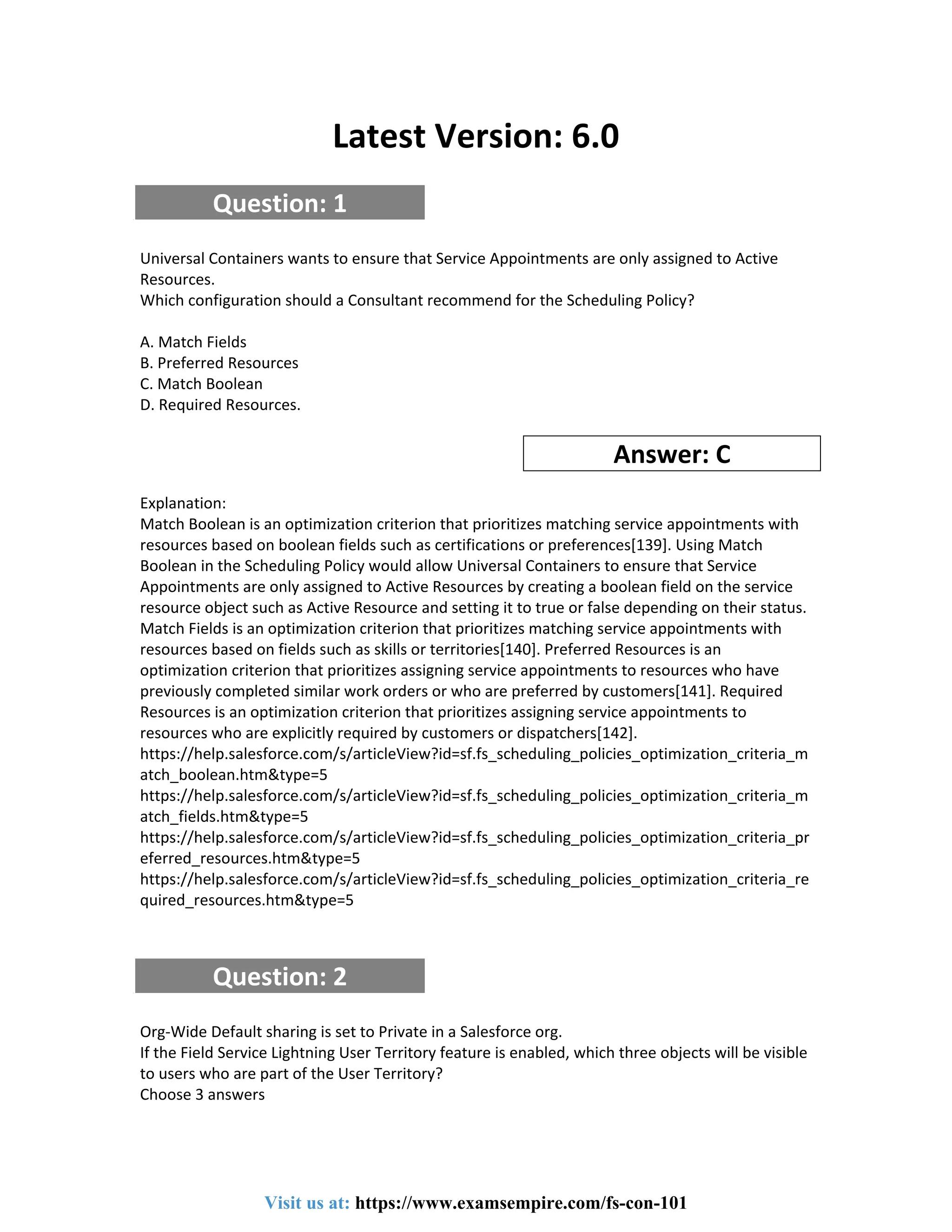 Latest Version: 6.0
Question: 1
Universal Containers wants to ensure that Service Appointments are only assigned to Active
Resources.
Which configuration should a Consultant recommend for the Scheduling Policy?
A. Match Fields
B. Preferred Resources
C. Match Boolean
D. Required Resources.
Answer: C
Explanation:
Match Boolean is an optimization criterion that prioritizes matching service appointments with
resources based on boolean fields such as certifications or preferences[139]. Using Match
Boolean in the Scheduling Policy would allow Universal Containers to ensure that Service
Appointments are only assigned to Active Resources by creating a boolean field on the service
resource object such as Active Resource and setting it to true or false depending on their status.
Match Fields is an optimization criterion that prioritizes matching service appointments with
resources based on fields such as skills or territories[140]. Preferred Resources is an
optimization criterion that prioritizes assigning service appointments to resources who have
previously completed similar work orders or who are preferred by customers[141]. Required
Resources is an optimization criterion that prioritizes assigning service appointments to
resources who are explicitly required by customers or dispatchers[142].
https://help.salesforce.com/s/articleView?id=sf.fs_scheduling_policies_optimization_criteria_m
atch_boolean.htm&type=5
https://help.salesforce.com/s/articleView?id=sf.fs_scheduling_policies_optimization_criteria_m
atch_fields.htm&type=5
https://help.salesforce.com/s/articleView?id=sf.fs_scheduling_policies_optimization_criteria_pr
eferred_resources.htm&type=5
https://help.salesforce.com/s/articleView?id=sf.fs_scheduling_policies_optimization_criteria_re
quired_resources.htm&type=5
Question: 2
Org-Wide Default sharing is set to Private in a Salesforce org.
If the Field Service Lightning User Territory feature is enabled, which three objects will be visible
to users who are part of the User Territory?
Choose 3 answers
Visit us at: https://www.examsempire.com/fs-con-101
 