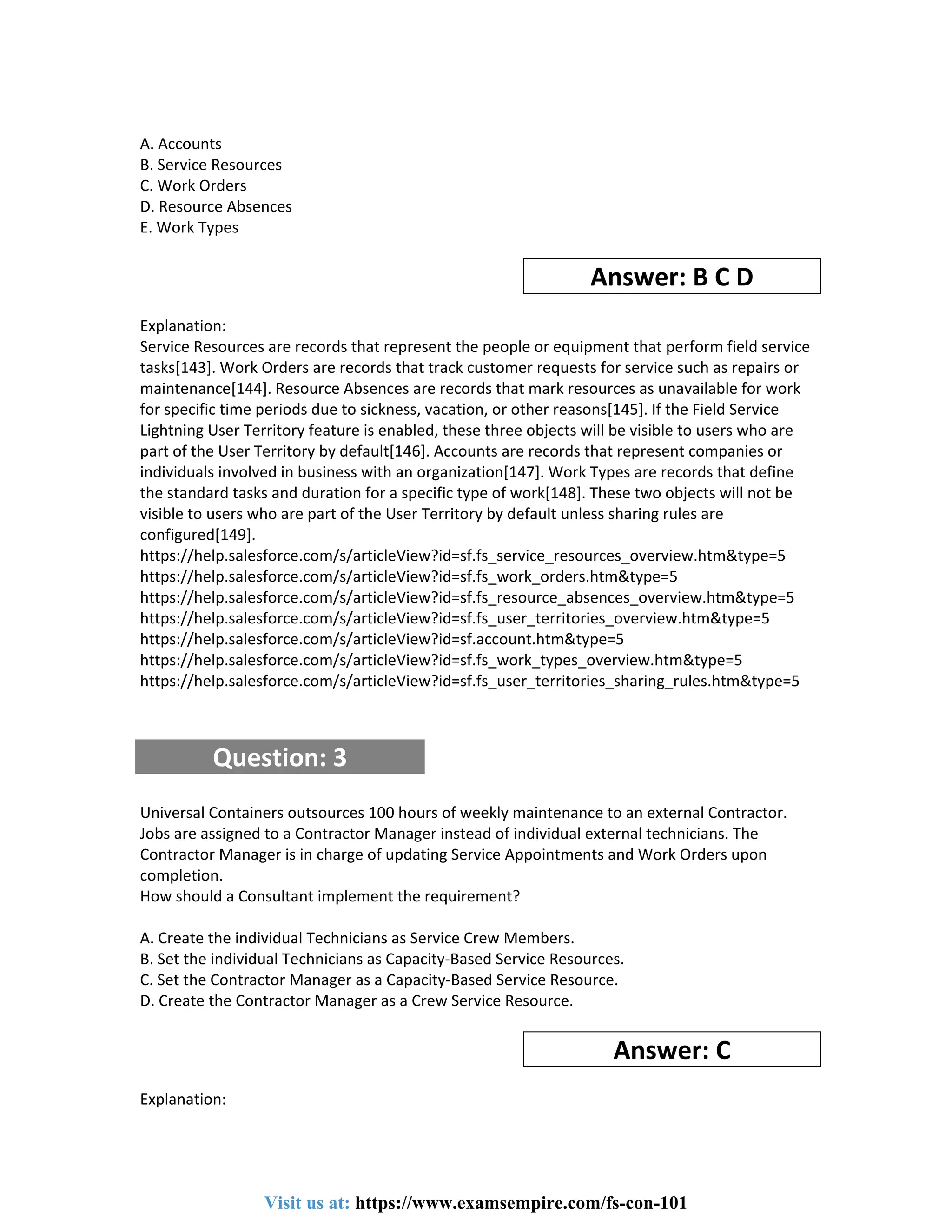 A. Accounts
B. Service Resources
C. Work Orders
D. Resource Absences
E. Work Types
Answer: B C D
Explanation:
Service Resources are records that represent the people or equipment that perform field service
tasks[143]. Work Orders are records that track customer requests for service such as repairs or
maintenance[144]. Resource Absences are records that mark resources as unavailable for work
for specific time periods due to sickness, vacation, or other reasons[145]. If the Field Service
Lightning User Territory feature is enabled, these three objects will be visible to users who are
part of the User Territory by default[146]. Accounts are records that represent companies or
individuals involved in business with an organization[147]. Work Types are records that define
the standard tasks and duration for a specific type of work[148]. These two objects will not be
visible to users who are part of the User Territory by default unless sharing rules are
configured[149].
https://help.salesforce.com/s/articleView?id=sf.fs_service_resources_overview.htm&type=5
https://help.salesforce.com/s/articleView?id=sf.fs_work_orders.htm&type=5
https://help.salesforce.com/s/articleView?id=sf.fs_resource_absences_overview.htm&type=5
https://help.salesforce.com/s/articleView?id=sf.fs_user_territories_overview.htm&type=5
https://help.salesforce.com/s/articleView?id=sf.account.htm&type=5
https://help.salesforce.com/s/articleView?id=sf.fs_work_types_overview.htm&type=5
https://help.salesforce.com/s/articleView?id=sf.fs_user_territories_sharing_rules.htm&type=5
Question: 3
Universal Containers outsources 100 hours of weekly maintenance to an external Contractor.
Jobs are assigned to a Contractor Manager instead of individual external technicians. The
Contractor Manager is in charge of updating Service Appointments and Work Orders upon
completion.
How should a Consultant implement the requirement?
A. Create the individual Technicians as Service Crew Members.
B. Set the individual Technicians as Capacity-Based Service Resources.
C. Set the Contractor Manager as a Capacity-Based Service Resource.
D. Create the Contractor Manager as a Crew Service Resource.
Answer: C
Explanation:
Visit us at: https://www.examsempire.com/fs-con-101
 