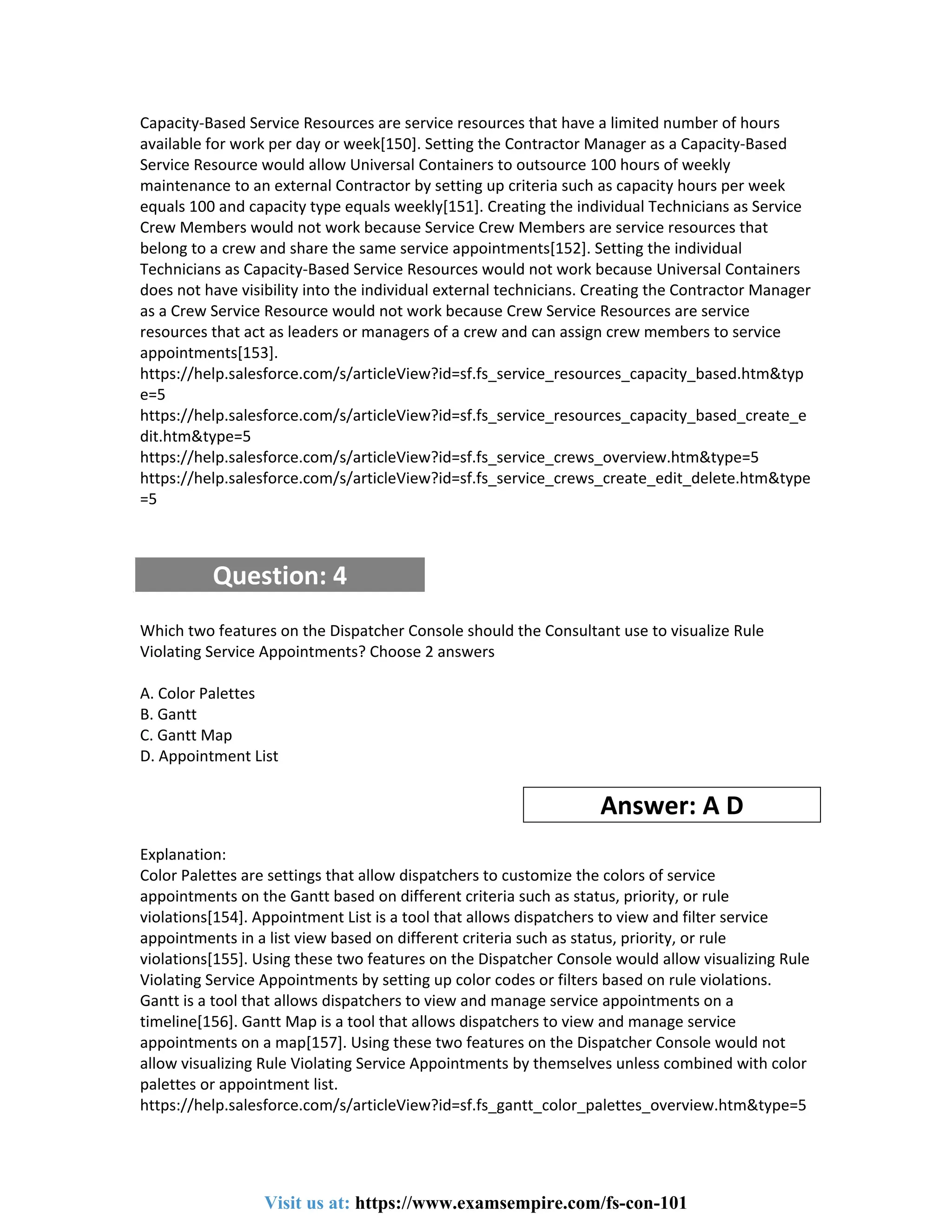 Capacity-Based Service Resources are service resources that have a limited number of hours
available for work per day or week[150]. Setting the Contractor Manager as a Capacity-Based
Service Resource would allow Universal Containers to outsource 100 hours of weekly
maintenance to an external Contractor by setting up criteria such as capacity hours per week
equals 100 and capacity type equals weekly[151]. Creating the individual Technicians as Service
Crew Members would not work because Service Crew Members are service resources that
belong to a crew and share the same service appointments[152]. Setting the individual
Technicians as Capacity-Based Service Resources would not work because Universal Containers
does not have visibility into the individual external technicians. Creating the Contractor Manager
as a Crew Service Resource would not work because Crew Service Resources are service
resources that act as leaders or managers of a crew and can assign crew members to service
appointments[153].
https://help.salesforce.com/s/articleView?id=sf.fs_service_resources_capacity_based.htm&typ
e=5
https://help.salesforce.com/s/articleView?id=sf.fs_service_resources_capacity_based_create_e
dit.htm&type=5
https://help.salesforce.com/s/articleView?id=sf.fs_service_crews_overview.htm&type=5
https://help.salesforce.com/s/articleView?id=sf.fs_service_crews_create_edit_delete.htm&type
=5
Question: 4
Which two features on the Dispatcher Console should the Consultant use to visualize Rule
Violating Service Appointments? Choose 2 answers
A. Color Palettes
B. Gantt
C. Gantt Map
D. Appointment List
Answer: A D
Explanation:
Color Palettes are settings that allow dispatchers to customize the colors of service
appointments on the Gantt based on different criteria such as status, priority, or rule
violations[154]. Appointment List is a tool that allows dispatchers to view and filter service
appointments in a list view based on different criteria such as status, priority, or rule
violations[155]. Using these two features on the Dispatcher Console would allow visualizing Rule
Violating Service Appointments by setting up color codes or filters based on rule violations.
Gantt is a tool that allows dispatchers to view and manage service appointments on a
timeline[156]. Gantt Map is a tool that allows dispatchers to view and manage service
appointments on a map[157]. Using these two features on the Dispatcher Console would not
allow visualizing Rule Violating Service Appointments by themselves unless combined with color
palettes or appointment list.
https://help.salesforce.com/s/articleView?id=sf.fs_gantt_color_palettes_overview.htm&type=5
Visit us at: https://www.examsempire.com/fs-con-101
 