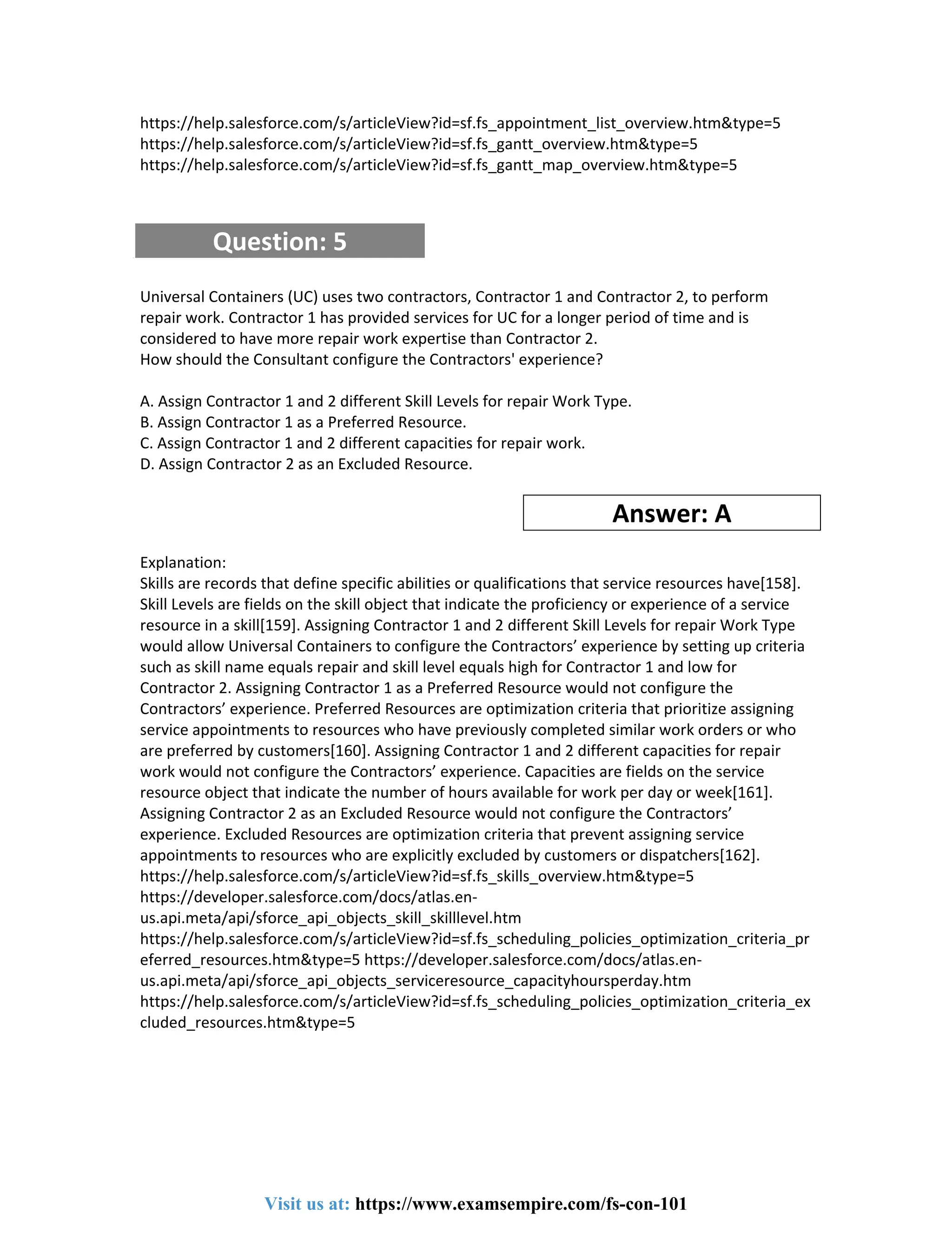 https://help.salesforce.com/s/articleView?id=sf.fs_appointment_list_overview.htm&type=5
https://help.salesforce.com/s/articleView?id=sf.fs_gantt_overview.htm&type=5
https://help.salesforce.com/s/articleView?id=sf.fs_gantt_map_overview.htm&type=5
Question: 5
Universal Containers (UC) uses two contractors, Contractor 1 and Contractor 2, to perform
repair work. Contractor 1 has provided services for UC for a longer period of time and is
considered to have more repair work expertise than Contractor 2.
How should the Consultant configure the Contractors' experience?
A. Assign Contractor 1 and 2 different Skill Levels for repair Work Type.
B. Assign Contractor 1 as a Preferred Resource.
C. Assign Contractor 1 and 2 different capacities for repair work.
D. Assign Contractor 2 as an Excluded Resource.
Answer: A
Explanation:
Skills are records that define specific abilities or qualifications that service resources have[158].
Skill Levels are fields on the skill object that indicate the proficiency or experience of a service
resource in a skill[159]. Assigning Contractor 1 and 2 different Skill Levels for repair Work Type
would allow Universal Containers to configure the Contractors’ experience by setting up criteria
such as skill name equals repair and skill level equals high for Contractor 1 and low for
Contractor 2. Assigning Contractor 1 as a Preferred Resource would not configure the
Contractors’ experience. Preferred Resources are optimization criteria that prioritize assigning
service appointments to resources who have previously completed similar work orders or who
are preferred by customers[160]. Assigning Contractor 1 and 2 different capacities for repair
work would not configure the Contractors’ experience. Capacities are fields on the service
resource object that indicate the number of hours available for work per day or week[161].
Assigning Contractor 2 as an Excluded Resource would not configure the Contractors’
experience. Excluded Resources are optimization criteria that prevent assigning service
appointments to resources who are explicitly excluded by customers or dispatchers[162].
https://help.salesforce.com/s/articleView?id=sf.fs_skills_overview.htm&type=5
https://developer.salesforce.com/docs/atlas.en-
us.api.meta/api/sforce_api_objects_skill_skilllevel.htm
https://help.salesforce.com/s/articleView?id=sf.fs_scheduling_policies_optimization_criteria_pr
eferred_resources.htm&type=5 https://developer.salesforce.com/docs/atlas.en-
us.api.meta/api/sforce_api_objects_serviceresource_capacityhoursperday.htm
https://help.salesforce.com/s/articleView?id=sf.fs_scheduling_policies_optimization_criteria_ex
cluded_resources.htm&type=5
Visit us at: https://www.examsempire.com/fs-con-101
 