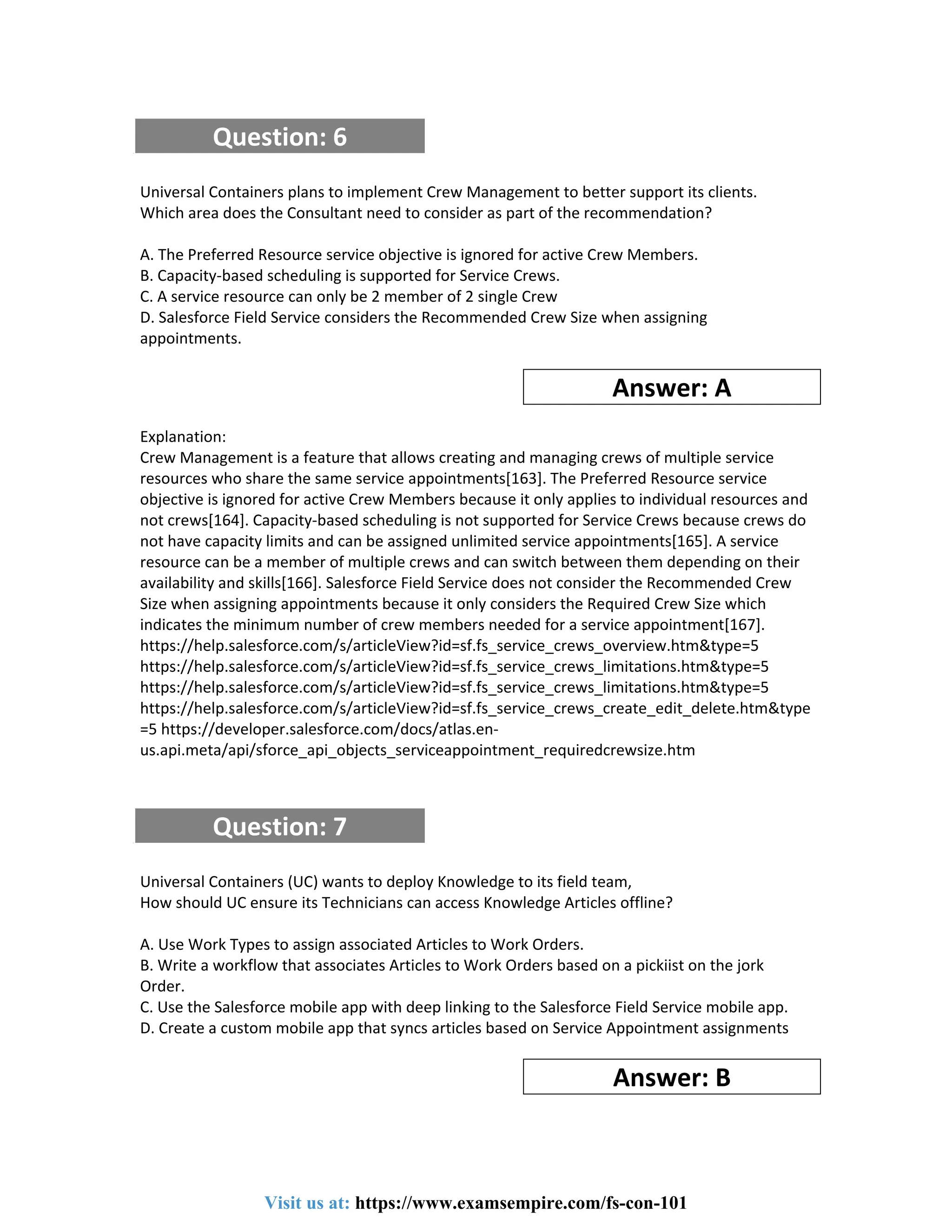 Question: 6
Universal Containers plans to implement Crew Management to better support its clients.
Which area does the Consultant need to consider as part of the recommendation?
A. The Preferred Resource service objective is ignored for active Crew Members.
B. Capacity-based scheduling is supported for Service Crews.
C. A service resource can only be 2 member of 2 single Crew
D. Salesforce Field Service considers the Recommended Crew Size when assigning
appointments.
Answer: A
Explanation:
Crew Management is a feature that allows creating and managing crews of multiple service
resources who share the same service appointments[163]. The Preferred Resource service
objective is ignored for active Crew Members because it only applies to individual resources and
not crews[164]. Capacity-based scheduling is not supported for Service Crews because crews do
not have capacity limits and can be assigned unlimited service appointments[165]. A service
resource can be a member of multiple crews and can switch between them depending on their
availability and skills[166]. Salesforce Field Service does not consider the Recommended Crew
Size when assigning appointments because it only considers the Required Crew Size which
indicates the minimum number of crew members needed for a service appointment[167].
https://help.salesforce.com/s/articleView?id=sf.fs_service_crews_overview.htm&type=5
https://help.salesforce.com/s/articleView?id=sf.fs_service_crews_limitations.htm&type=5
https://help.salesforce.com/s/articleView?id=sf.fs_service_crews_limitations.htm&type=5
https://help.salesforce.com/s/articleView?id=sf.fs_service_crews_create_edit_delete.htm&type
=5 https://developer.salesforce.com/docs/atlas.en-
us.api.meta/api/sforce_api_objects_serviceappointment_requiredcrewsize.htm
Question: 7
Universal Containers (UC) wants to deploy Knowledge to its field team,
How should UC ensure its Technicians can access Knowledge Articles offline?
A. Use Work Types to assign associated Articles to Work Orders.
B. Write a workflow that associates Articles to Work Orders based on a pickiist on the jork
Order.
C. Use the Salesforce mobile app with deep linking to the Salesforce Field Service mobile app.
D. Create a custom mobile app that syncs articles based on Service Appointment assignments
Answer: B
Visit us at: https://www.examsempire.com/fs-con-101
 