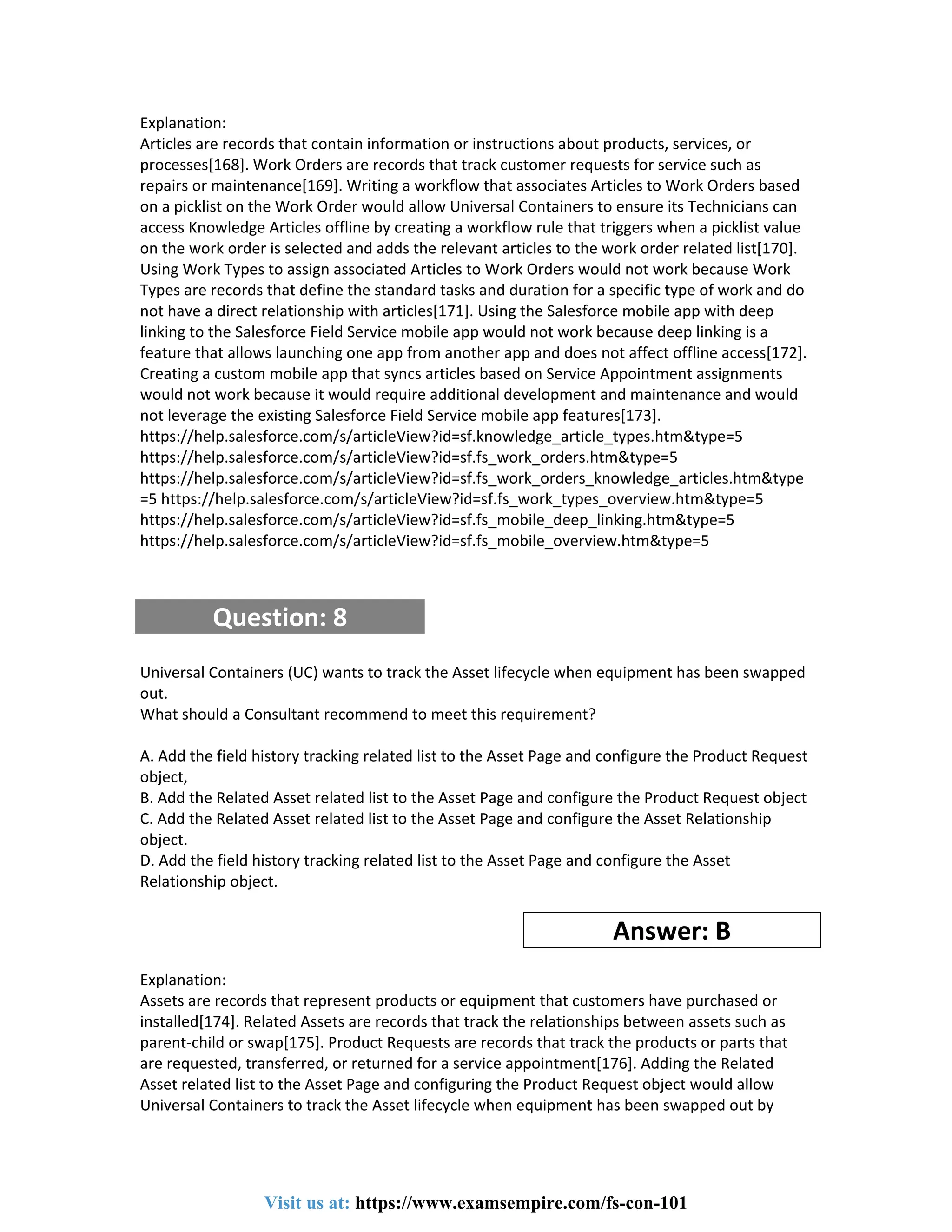 Explanation:
Articles are records that contain information or instructions about products, services, or
processes[168]. Work Orders are records that track customer requests for service such as
repairs or maintenance[169]. Writing a workflow that associates Articles to Work Orders based
on a picklist on the Work Order would allow Universal Containers to ensure its Technicians can
access Knowledge Articles offline by creating a workflow rule that triggers when a picklist value
on the work order is selected and adds the relevant articles to the work order related list[170].
Using Work Types to assign associated Articles to Work Orders would not work because Work
Types are records that define the standard tasks and duration for a specific type of work and do
not have a direct relationship with articles[171]. Using the Salesforce mobile app with deep
linking to the Salesforce Field Service mobile app would not work because deep linking is a
feature that allows launching one app from another app and does not affect offline access[172].
Creating a custom mobile app that syncs articles based on Service Appointment assignments
would not work because it would require additional development and maintenance and would
not leverage the existing Salesforce Field Service mobile app features[173].
https://help.salesforce.com/s/articleView?id=sf.knowledge_article_types.htm&type=5
https://help.salesforce.com/s/articleView?id=sf.fs_work_orders.htm&type=5
https://help.salesforce.com/s/articleView?id=sf.fs_work_orders_knowledge_articles.htm&type
=5 https://help.salesforce.com/s/articleView?id=sf.fs_work_types_overview.htm&type=5
https://help.salesforce.com/s/articleView?id=sf.fs_mobile_deep_linking.htm&type=5
https://help.salesforce.com/s/articleView?id=sf.fs_mobile_overview.htm&type=5
Question: 8
Universal Containers (UC) wants to track the Asset lifecycle when equipment has been swapped
out.
What should a Consultant recommend to meet this requirement?
A. Add the field history tracking related list to the Asset Page and configure the Product Request
object,
B. Add the Related Asset related list to the Asset Page and configure the Product Request object
C. Add the Related Asset related list to the Asset Page and configure the Asset Relationship
object.
D. Add the field history tracking related list to the Asset Page and configure the Asset
Relationship object.
Answer: B
Explanation:
Assets are records that represent products or equipment that customers have purchased or
installed[174]. Related Assets are records that track the relationships between assets such as
parent-child or swap[175]. Product Requests are records that track the products or parts that
are requested, transferred, or returned for a service appointment[176]. Adding the Related
Asset related list to the Asset Page and configuring the Product Request object would allow
Universal Containers to track the Asset lifecycle when equipment has been swapped out by
Visit us at: https://www.examsempire.com/fs-con-101
 