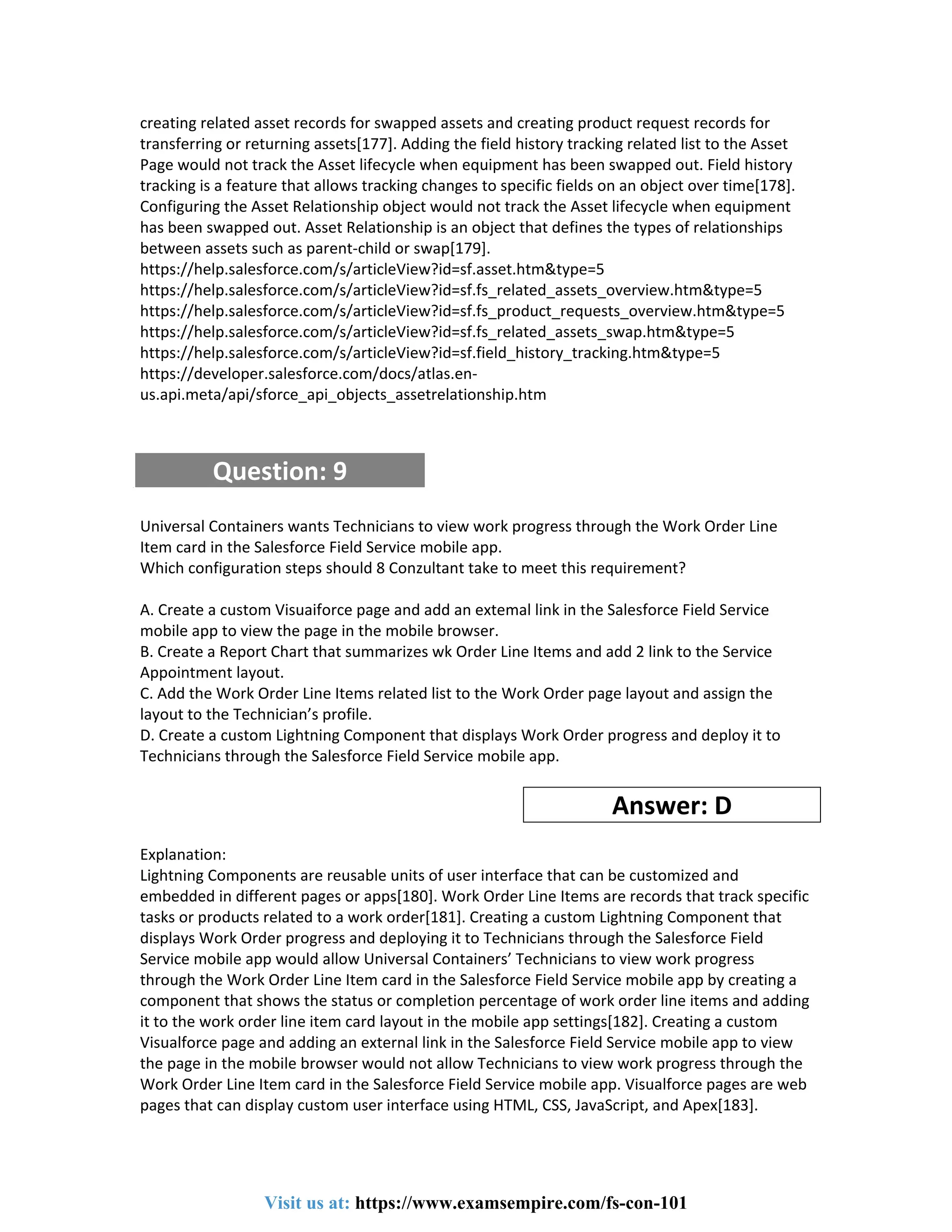 creating related asset records for swapped assets and creating product request records for
transferring or returning assets[177]. Adding the field history tracking related list to the Asset
Page would not track the Asset lifecycle when equipment has been swapped out. Field history
tracking is a feature that allows tracking changes to specific fields on an object over time[178].
Configuring the Asset Relationship object would not track the Asset lifecycle when equipment
has been swapped out. Asset Relationship is an object that defines the types of relationships
between assets such as parent-child or swap[179].
https://help.salesforce.com/s/articleView?id=sf.asset.htm&type=5
https://help.salesforce.com/s/articleView?id=sf.fs_related_assets_overview.htm&type=5
https://help.salesforce.com/s/articleView?id=sf.fs_product_requests_overview.htm&type=5
https://help.salesforce.com/s/articleView?id=sf.fs_related_assets_swap.htm&type=5
https://help.salesforce.com/s/articleView?id=sf.field_history_tracking.htm&type=5
https://developer.salesforce.com/docs/atlas.en-
us.api.meta/api/sforce_api_objects_assetrelationship.htm
Question: 9
Universal Containers wants Technicians to view work progress through the Work Order Line
Item card in the Salesforce Field Service mobile app.
Which configuration steps should 8 Conzultant take to meet this requirement?
A. Create a custom Visuaiforce page and add an extemal link in the Salesforce Field Service
mobile app to view the page in the mobile browser.
B. Create a Report Chart that summarizes wk Order Line Items and add 2 link to the Service
Appointment layout.
C. Add the Work Order Line Items related list to the Work Order page layout and assign the
layout to the Technician’s profile.
D. Create a custom Lightning Component that displays Work Order progress and deploy it to
Technicians through the Salesforce Field Service mobile app.
Answer: D
Explanation:
Lightning Components are reusable units of user interface that can be customized and
embedded in different pages or apps[180]. Work Order Line Items are records that track specific
tasks or products related to a work order[181]. Creating a custom Lightning Component that
displays Work Order progress and deploying it to Technicians through the Salesforce Field
Service mobile app would allow Universal Containers’ Technicians to view work progress
through the Work Order Line Item card in the Salesforce Field Service mobile app by creating a
component that shows the status or completion percentage of work order line items and adding
it to the work order line item card layout in the mobile app settings[182]. Creating a custom
Visualforce page and adding an external link in the Salesforce Field Service mobile app to view
the page in the mobile browser would not allow Technicians to view work progress through the
Work Order Line Item card in the Salesforce Field Service mobile app. Visualforce pages are web
pages that can display custom user interface using HTML, CSS, JavaScript, and Apex[183].
Visit us at: https://www.examsempire.com/fs-con-101
 