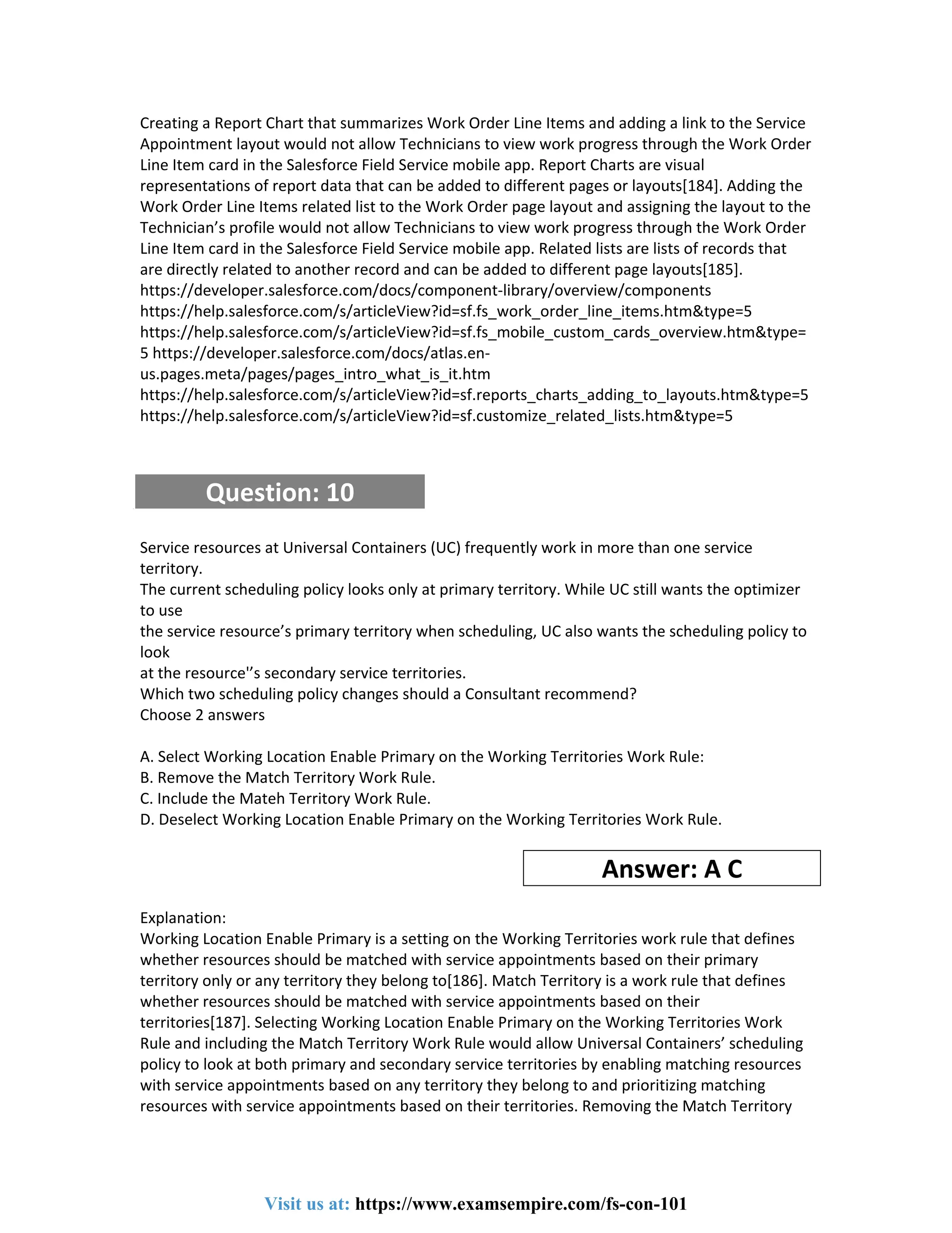 Creating a Report Chart that summarizes Work Order Line Items and adding a link to the Service
Appointment layout would not allow Technicians to view work progress through the Work Order
Line Item card in the Salesforce Field Service mobile app. Report Charts are visual
representations of report data that can be added to different pages or layouts[184]. Adding the
Work Order Line Items related list to the Work Order page layout and assigning the layout to the
Technician’s profile would not allow Technicians to view work progress through the Work Order
Line Item card in the Salesforce Field Service mobile app. Related lists are lists of records that
are directly related to another record and can be added to different page layouts[185].
https://developer.salesforce.com/docs/component-library/overview/components
https://help.salesforce.com/s/articleView?id=sf.fs_work_order_line_items.htm&type=5
https://help.salesforce.com/s/articleView?id=sf.fs_mobile_custom_cards_overview.htm&type=
5 https://developer.salesforce.com/docs/atlas.en-
us.pages.meta/pages/pages_intro_what_is_it.htm
https://help.salesforce.com/s/articleView?id=sf.reports_charts_adding_to_layouts.htm&type=5
https://help.salesforce.com/s/articleView?id=sf.customize_related_lists.htm&type=5
Question: 10
Service resources at Universal Containers (UC) frequently work in more than one service
territory.
The current scheduling policy looks only at primary territory. While UC still wants the optimizer
to use
the service resource’s primary territory when scheduling, UC also wants the scheduling policy to
look
at the resource'’s secondary service territories.
Which two scheduling policy changes should a Consultant recommend?
Choose 2 answers
A. Select Working Location Enable Primary on the Working Territories Work Rule:
B. Remove the Match Territory Work Rule.
C. Include the Mateh Territory Work Rule.
D. Deselect Working Location Enable Primary on the Working Territories Work Rule.
Answer: A C
Explanation:
Working Location Enable Primary is a setting on the Working Territories work rule that defines
whether resources should be matched with service appointments based on their primary
territory only or any territory they belong to[186]. Match Territory is a work rule that defines
whether resources should be matched with service appointments based on their
territories[187]. Selecting Working Location Enable Primary on the Working Territories Work
Rule and including the Match Territory Work Rule would allow Universal Containers’ scheduling
policy to look at both primary and secondary service territories by enabling matching resources
with service appointments based on any territory they belong to and prioritizing matching
resources with service appointments based on their territories. Removing the Match Territory
Visit us at: https://www.examsempire.com/fs-con-101
 