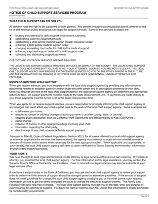 STATE OF CALIFORNIA - HEALTH AND HUMAN SERVICES AGENCY DEPARTMENT OF CHILD SUPPORT SERVICES
NOTICE OF CHILD SUPPORT SERVICES PROGRAM
DCSS 0064 (02/10/10)
WHAT CHILD SUPPORT CAN DO FOR YOU:
All children have the right to be supported by both parents. Any person, including a noncustodial parent, whether or not
he or she receives public assistance, can apply for support services. Some of the services available are:
locating the parent(s) for child support enforcement purposes;
establishing paternity (legal fatherhood);
establishing a child and/or medical support (health insurance) order;
enforcing a child and/or medical support order;
changing an existing court order for child and/or medical support;
enforcing a spousal support order with a child support order;
collecting and distributing support payments.
When you request services, you must cooperate with the local child support agency by providing any information or
documents needed to establish paternity and/or locate the other parent and to get support payments for your child.
Once you request services of the local child support agency, the local child support agency will determine the appropriate
actions to take. All support payments must be made to the State Disbursement Unit. If payments are made directly to
you, these payments must be turned over to the State Disbursement Unit.
When you apply for, or receive support services, you are responsible for promptly informing the child support agency of
any changes that could affect your child support case or the work of the local child support agency. Some examples are:
You have the right to seek legal advice from a private attorney or legal services office at your own expense. If you hire an
attorney, you must tell the local child support agency. For free information and/or legal assistance, you may contact the
Superior Court’s Office of the Family Law Facilitator. Free or reduced cost legal services may also be available at your
legal services office.
If you have a support order in the State of California, you may ask the local child support agency to review your support
order to determine if the amount of support should be changed based on statewide guidelines. If the amount of support
does not meet guidelines for change, the local child support agency must give you or the other parent, upon request,
information on how to get the forms to request the court to change the amount of support ordered. The Family Law
Facilitator can also help free of charge. The local child support agency must tell you of the date, time, and purpose of
every hearing for paternity or support. You have the right to read the court file, unless that information is legally prohibited
by confidentiality requirements.
COOPERATION WITH CHILD SUPPORT
child leaves your home;
telephone number or address changes (including a move to another county, state, or country);
stopping public assistance, such as California Work Opportunity and Responsibility to Kids (CalWORKs);
name change;
initiation of divorce or other legal proceedings involving your child;
information regarding the other party;
direct receipt of any child, spousal or family support payment.
Page 1 of 3
YOUR RIGHTS
CUSTODY AND VISITATION SERVICES ARE NOT PROVIDED.
THE LOCAL CHILD SUPPORT AGENCY PROVIDES SERVICES ON BEHALF OF THE COUNTY. THE LOCAL CHILD SUPPORT
AGENCY DOES NOT REPRESENT YOU AND IS NOT YOUR ATTORNEY. BECAUSE YOU ARE NOT ITS CLIENT, THE LOCAL
CHILD SUPPORT AGENCY MAY PROVIDE ENFORCEMENT SERVICES TO YOU OR THE OTHER PARENT IN THE FUTURE,
AND THE INFORMATION YOU PROVIDE IS NOT PRIVILEGED OR KEPT CONFIDENTIAL UNDER ATTORNEY-CLIENT
PRIVILEGE.
Pursuant to Title 45, Code of Federal Regulations, Section 303.3, for all cases referred to a local child support agency
or where an application for services has been received, the agency must attempt to locate all noncustodial parents or
sources of income and/or assets when necessary for the next appropriate action. When applicable and appropriate, to
your case(s), the local child support agency will seek to obtain verification of Social Security Administration information
through a data matching process.
 