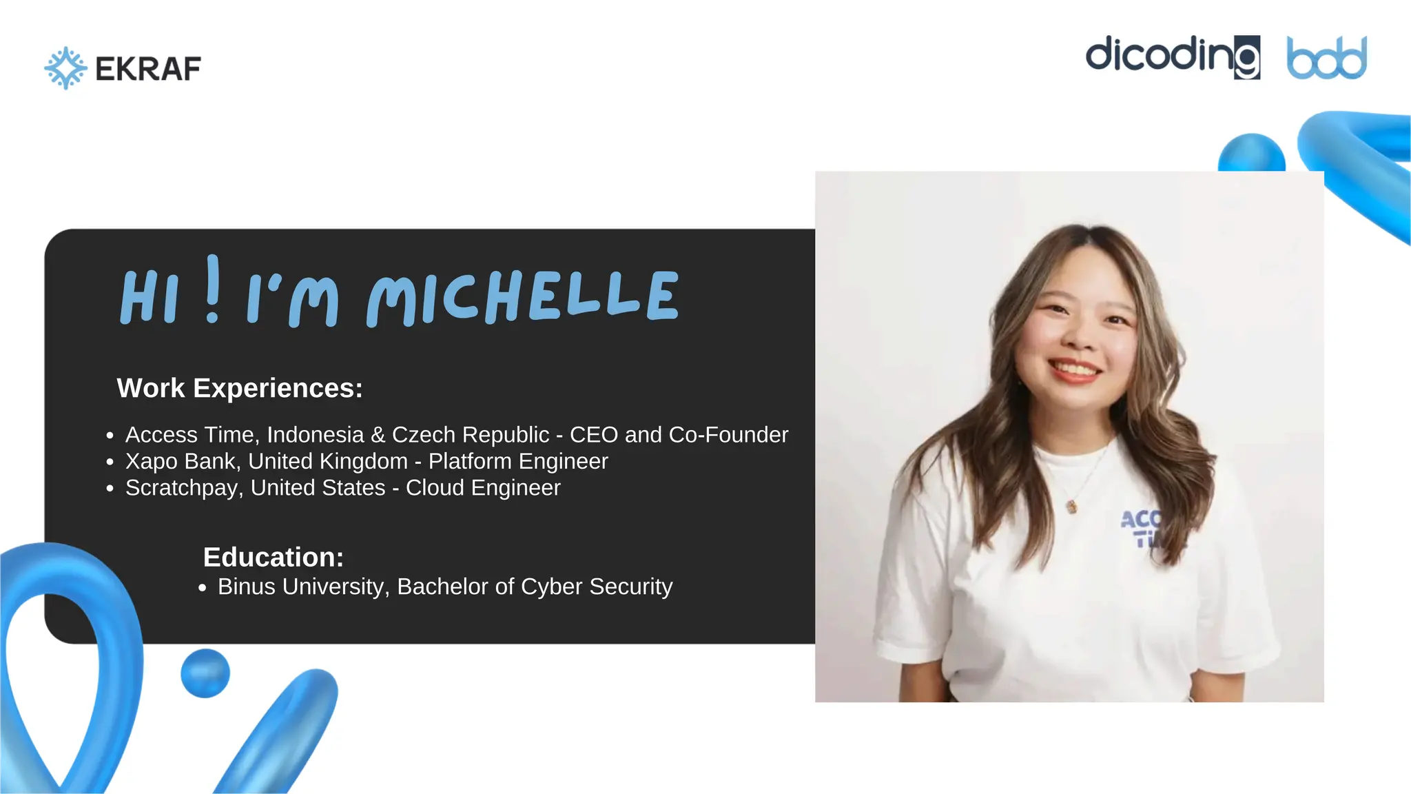 Education:
Work Experiences:
Hi ! I’m Michelle
Access Time, Indonesia & Czech Republic - CEO and Co-Founder
Xapo Bank, United Kingdom - Platform Engineer
Scratchpay, United States - Cloud Engineer
Binus University, Bachelor of Cyber Security
 