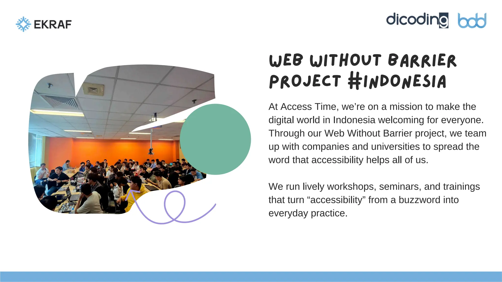 Web Without Barrier
project #Indonesia
At Access Time, we’re on a mission to make the
digital world in Indonesia welcoming for everyone.
Through our Web Without Barrier project, we team
up with companies and universities to spread the
word that accessibility helps all of us.
We run lively workshops, seminars, and trainings
that turn “accessibility” from a buzzword into
everyday practice.
 