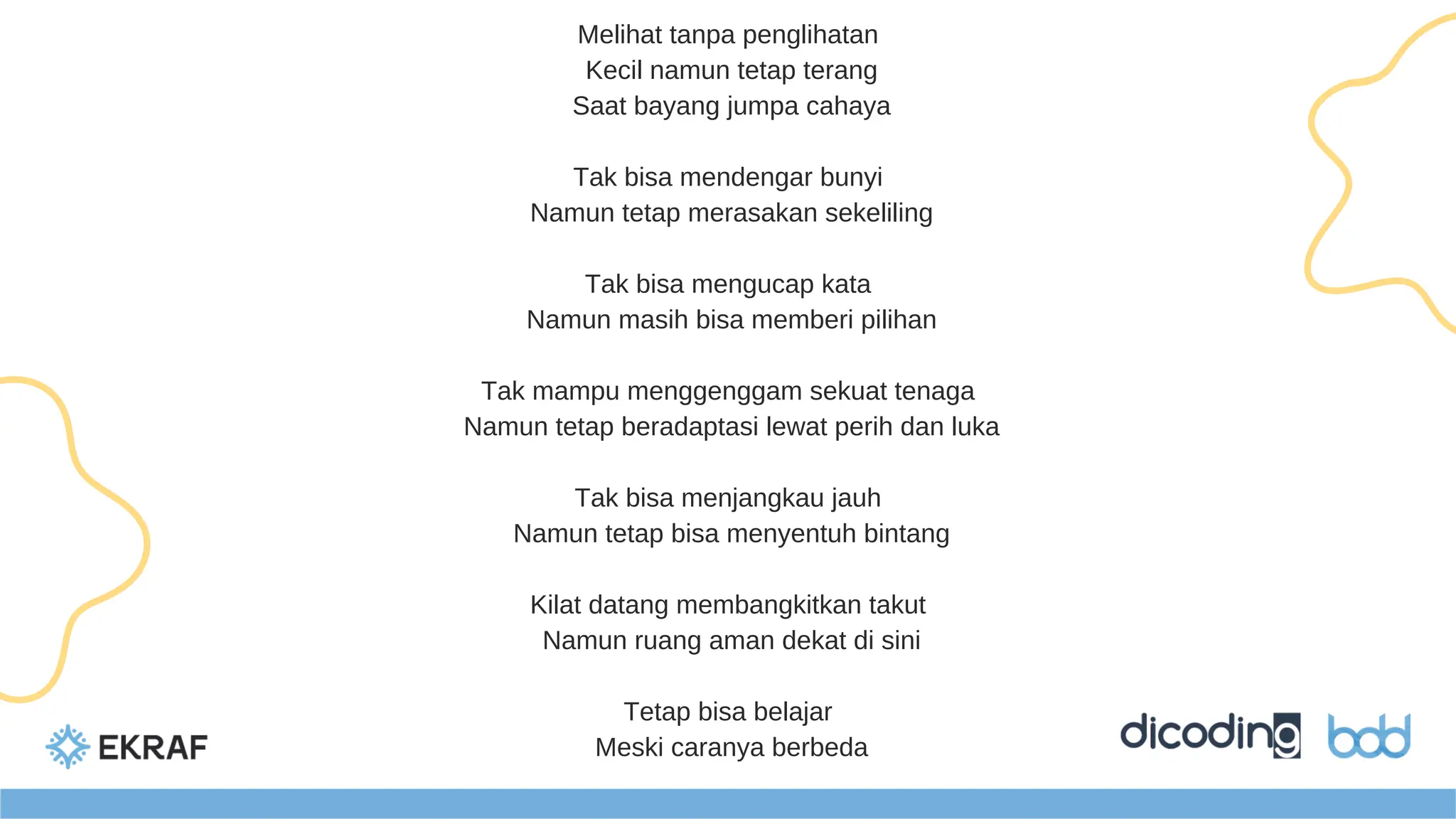 Melihat tanpa penglihatan
Kecil namun tetap terang
Saat bayang jumpa cahaya
Tak bisa mendengar bunyi
Namun tetap merasakan sekeliling
Tak bisa mengucap kata
Namun masih bisa memberi pilihan
Tak mampu menggenggam sekuat tenaga
Namun tetap beradaptasi lewat perih dan luka
Tak bisa menjangkau jauh
Namun tetap bisa menyentuh bintang
Kilat datang membangkitkan takut
Namun ruang aman dekat di sini
Tetap bisa belajar
Meski caranya berbeda
 