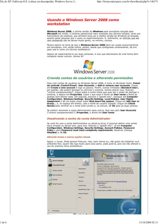 Fãs do XP: Enfim um O.S. à altura em desempenho, Windows Server 2...                    http://forum.outerspace.com.br/showthread.php?t=146371



                                         _______________________________

                                         Usando o Windows Server 2008 como
                                         workstation

                                         Windows Server 2008, a última versão do Windows para servidores lançada pela
                                         Microsoft até então, o sistema operacional mais venerado dos últimos tempos, tanto por
                                         funcionários da empresa, que afirmam essa ser a melhor versão do Windows já lançada,
                                         quanto pelas pessoas que o usam ou experimentaram. E, realmente, as notícias que ele
                                         vem recebendo são de deixar muita gente, no mínimo, curiosa.

                                         Muitos batem na tecla de que o Windows Server 2008 deve ser usado exclusivamente
                                         em servidores, sim, estão certos, porém, desde que configurado corretamente, dá sim
                                         para usá-lo como um (ótimo) workstation.

                                         Depois de experimentá-lo por duas semanas, é isso que descreverei de uma forma bem
                                         completa nesse tutorial. Vamos lá?




                                         Criando contas de usuários e alterando permissões
                                         Para criar contas de usuários no Windows Server 2008, é como no Windows Vista: Painel
                                         de controle (Control Panel), User Accounts, e Add or remove user accounts. Clique
                                         em Create a new account e siga os passos. Porém, contas limitadas (Standard User),
                                         por padrão, não podem desligar ou reiniciar o sistema. Vamos alterar isso: Execute
                                         “control userpasswords2“, clique sobre a conta limita que quer dar o poder de desligar o
                                         sistema, e depois em Properties. Copie o que está a frente de User name e feche as
                                         janelas sem alterar nada. Em seguida, execute o “gpedit.msc“, navegue até Computer
                                         Configuration, Windows Settings, Security Settings, Local Policies, User Rights
                                         Assignment e dê um duplo clique sobre Shut down the system. Clique em Add User or
                                         Group… e, no espaço em branco, cole o nome de usuário copiado. Clique em Check
                                         Names para verificar se o nome está correto e, se estiver, dê Ok para as duas janelas.

                                         Se preferir renomear a conta Administrator para usá-la, faça isso pelo User Accounts
                                         (”control userpasswords2“), Properties, e altere em User name.


                                         Desativando a senha da conta Administrador
                                         Se você for usar a conta Admimistrator ou deixá-la ativa, é possível definir uma senha
                                         mais simples ou deixar sem, para isso: Execute o “gpedit.msc“, vá em Computer
                                         Configuration, Windows Settings, Security Settings, Account Policies, Password
                                         Policy e abra Password must meet complexity requirements. Desative (marque
                                         Disabled) e dê Ok.

                                         Ativando temas e outras opções visuais

                                         Agora, o visual. Pode parecer frescura, mas, pelo menos eu, não gosto de trabalhar num
                                         ambiente feio. Quem não liga muito para essa parte, pode pulá-la, pois ela não afetará o
                                         uso do sistema como workstation.




1 de 6                                                                                                                            13/10/2008 02:11
 