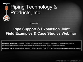 Piping Technology & Products, Inc. presents… Pipe Support & Expansion Joint Field Examples & Case Studies Webinar   Attention Attendees :  to listen to the audio portion, check that your speakers or headset are on and  turned up OR dial the number and use the access code listed in your confirmation email. Attention P.E.’s :  this Webinar is worth 1 PDH credit for TX P.E.’s (send request to  [email_address] ) 