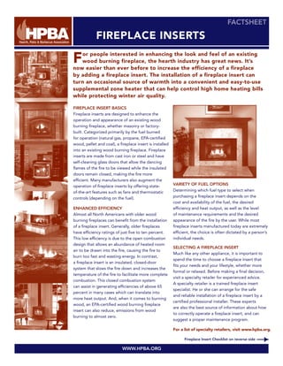 FACTSHEET

             FIREPLACE INSERTS

F  or people interested in enhancing the look and feel of an existing
   wood burning fireplace, the hearth industry has great news. It’s
now easier than ever before to increase the efficiency of a fireplace
by adding a fireplace insert. The installation of a fireplace insert can
turn an occasional source of warmth into a convenient and easy-to-use
supplemental zone heater that can help control high home heating bills
while protecting winter air quality.

FIREPLACE INSERT BASICS
Fireplace inserts are designed to enhance the
operation and appearance of an existing wood
burning fireplace, whether masonry or factory-
built. Categorized primarily by the fuel burned
for operation (natural gas, propane, EPA-certified
wood, pellet and coal), a fireplace insert is installed
into an existing wood burning fireplace. Fireplace
inserts are made from cast iron or steel and have
self-cleaning glass doors that allow the dancing
flames of the fire to be viewed while the insulated
doors remain closed, making the fire more
efficient. Many manufacturers also augment the
                                                          VARIETY OF FUEL OPTIONS
operation of fireplace inserts by offering state-
                                                          Determining which fuel type to select when
of-the-art features such as fans and thermostatic
                                                          purchasing a fireplace insert depends on the
controls (depending on the fuel).
                                                          cost and availability of the fuel, the desired
                                                          efficiency and heat output, as well as the level
ENHANCED EFFICIENCY
                                                          of maintenance requirements and the desired
Almost all North Americans with older wood
                                                          appearance of the fire by the user. While most
burning fireplaces can benefit from the installation
                                                          fireplace inserts manufactured today are extremely
of a fireplace insert. Generally, older fireplaces
                                                          efficient, the choice is often dictated by a person’s
have efficiency ratings of just five to ten percent.
                                                          individual needs.
This low efficiency is due to the open combustion
design that allows an abundance of heated room
                                                          SELECTING A FIREPLACE INSERT
air to be drawn into the fire, causing the fire to
                                                          Much like any other appliance, it is important to
burn too fast and wasting energy. In contrast,
                                                          spend the time to choose a fireplace insert that
a fireplace insert is an insulated, closed-door
                                                          fits your needs and your lifestyle, whether more
system that slows the fire down and increases the
                                                          formal or relaxed. Before making a final decision,
temperature of the fire to facilitate more complete
                                                          visit a specialty retailer for experienced advice.
combustion. This closed combustion system
                                                          A specialty retailer is a trained fireplace insert
can assist in generating efficiencies of above 65
                                                          specialist. He or she can arrange for the safe
percent in many cases which can translate into
                                                          and reliable installation of a fireplace insert by a
more heat output. And, when it comes to burning
                                                          certified professional installer. These experts
wood, an EPA-certified wood burning fireplace
                                                          are also the best source of information about how
insert can also reduce, emissions from wood
                                                          to correctly operate a fireplace insert, and can
burning to almost zero.
                                                          suggest a proper maintenance program.

                                                          For a list of specialty retailers, visit www.hpba.org.

                                                                Fireplace Insert Checklist on reverse side

                            WWW.HPBA.ORG