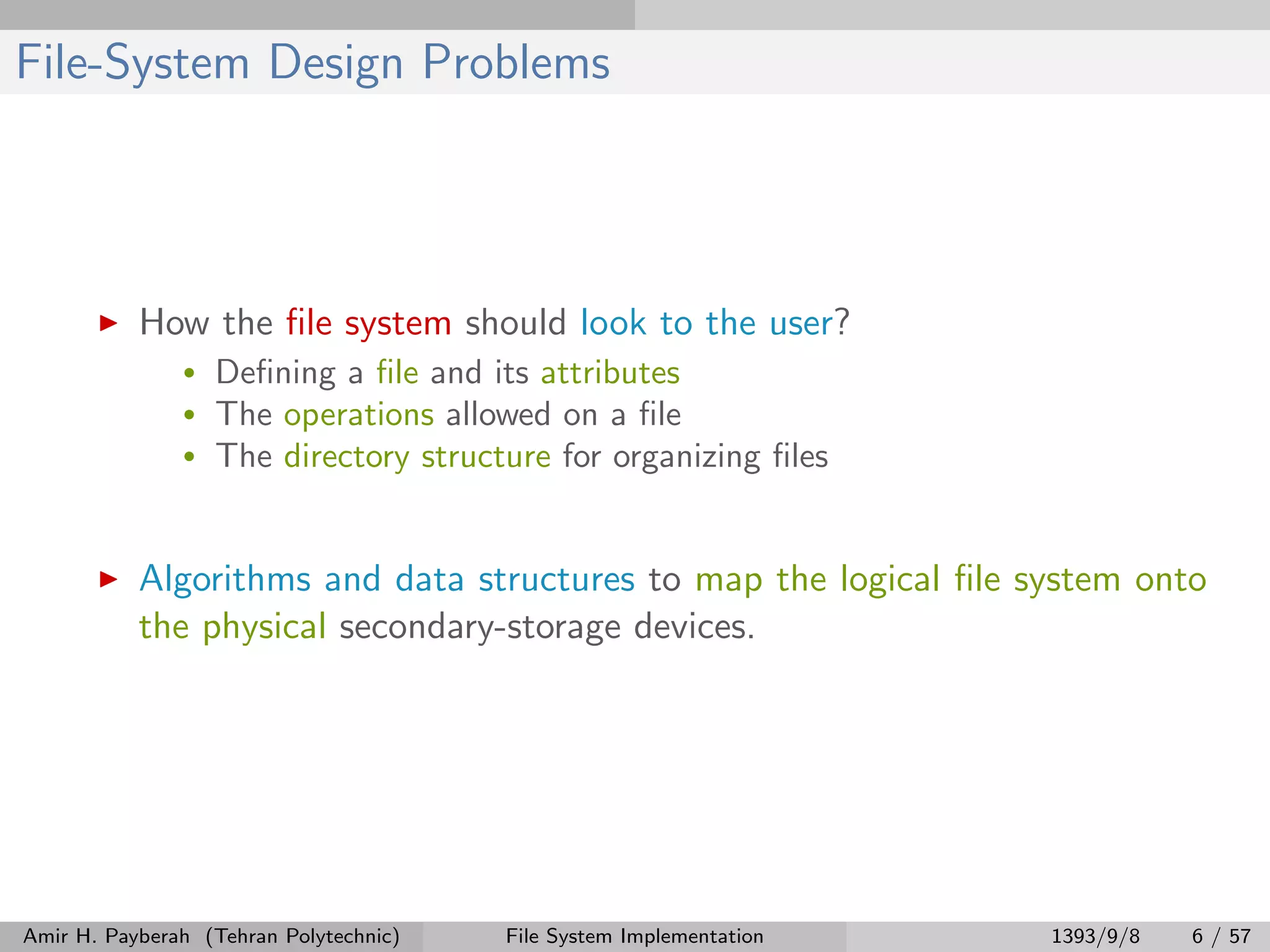 File-System Design Problems How the ﬁle system should look to the user? • Deﬁning a ﬁle and its attributes • The operations allowed on a ﬁle • The directory structure for organizing ﬁles Algorithms and data structures to map the logical ﬁle system onto the physical secondary-storage devices. Amir H. Payberah (Tehran Polytechnic) File System Implementation 1393/9/8 6 / 57 