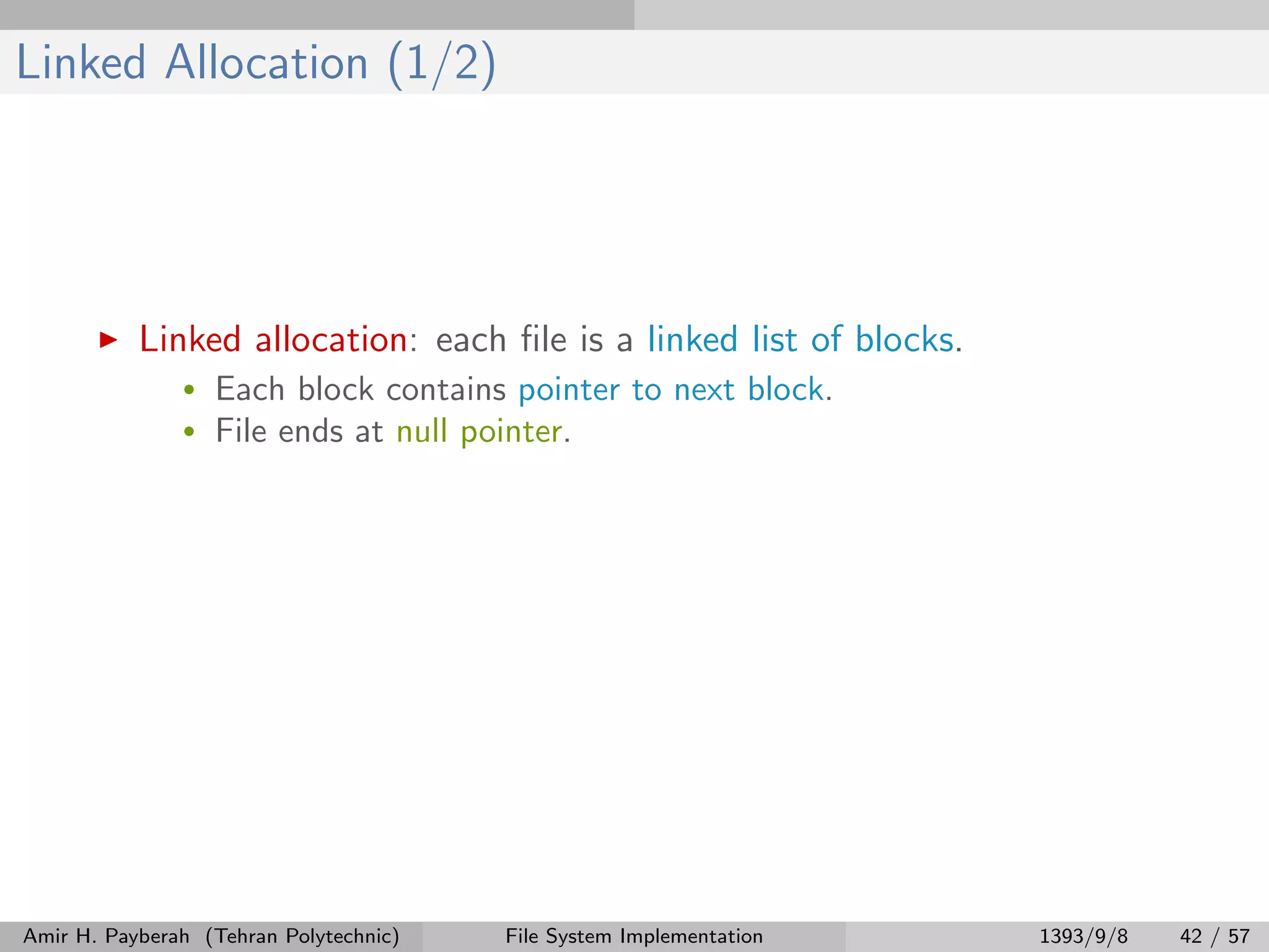 Linked Allocation (1/2) Linked allocation: each ﬁle is a linked list of blocks. • Each block contains pointer to next block. • File ends at null pointer. Amir H. Payberah (Tehran Polytechnic) File System Implementation 1393/9/8 42 / 57 