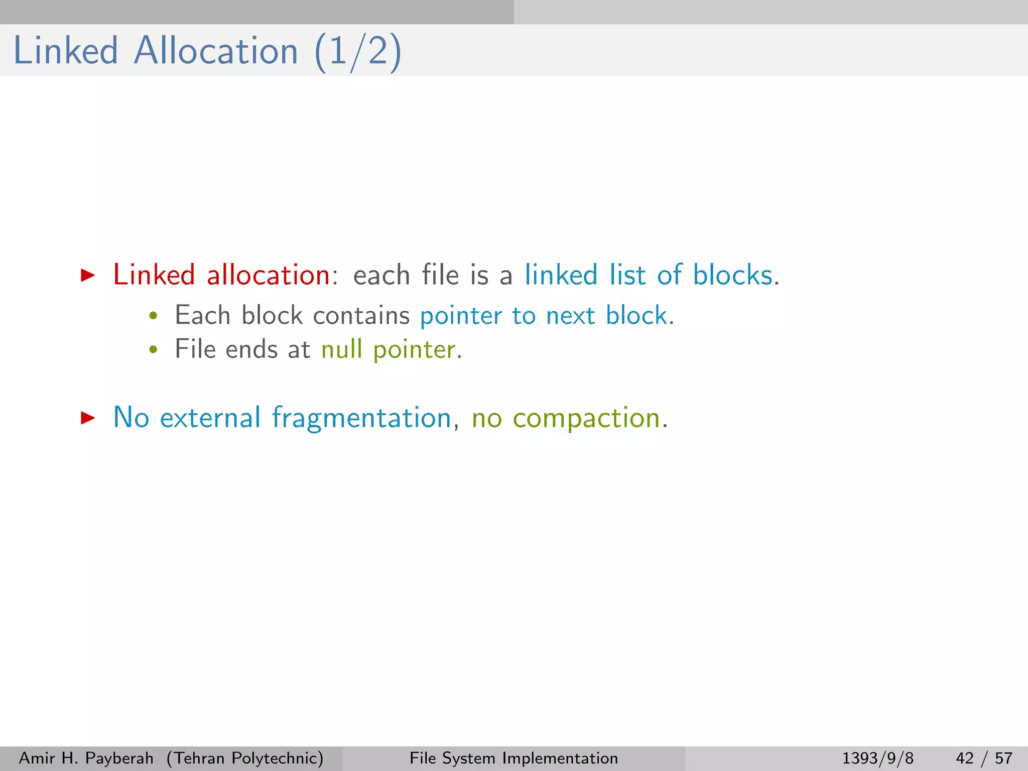 Linked Allocation (1/2) Linked allocation: each ﬁle is a linked list of blocks. • Each block contains pointer to next block. • File ends at null pointer. No external fragmentation, no compaction. Amir H. Payberah (Tehran Polytechnic) File System Implementation 1393/9/8 42 / 57 