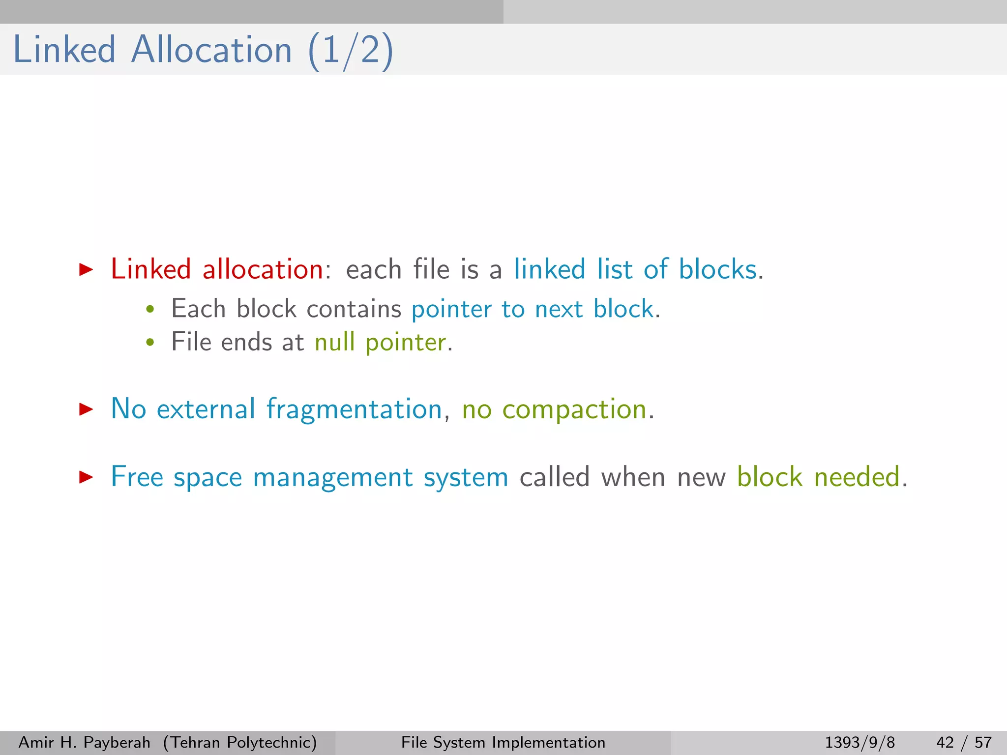 Linked Allocation (1/2) Linked allocation: each ﬁle is a linked list of blocks. • Each block contains pointer to next block. • File ends at null pointer. No external fragmentation, no compaction. Free space management system called when new block needed. Amir H. Payberah (Tehran Polytechnic) File System Implementation 1393/9/8 42 / 57 