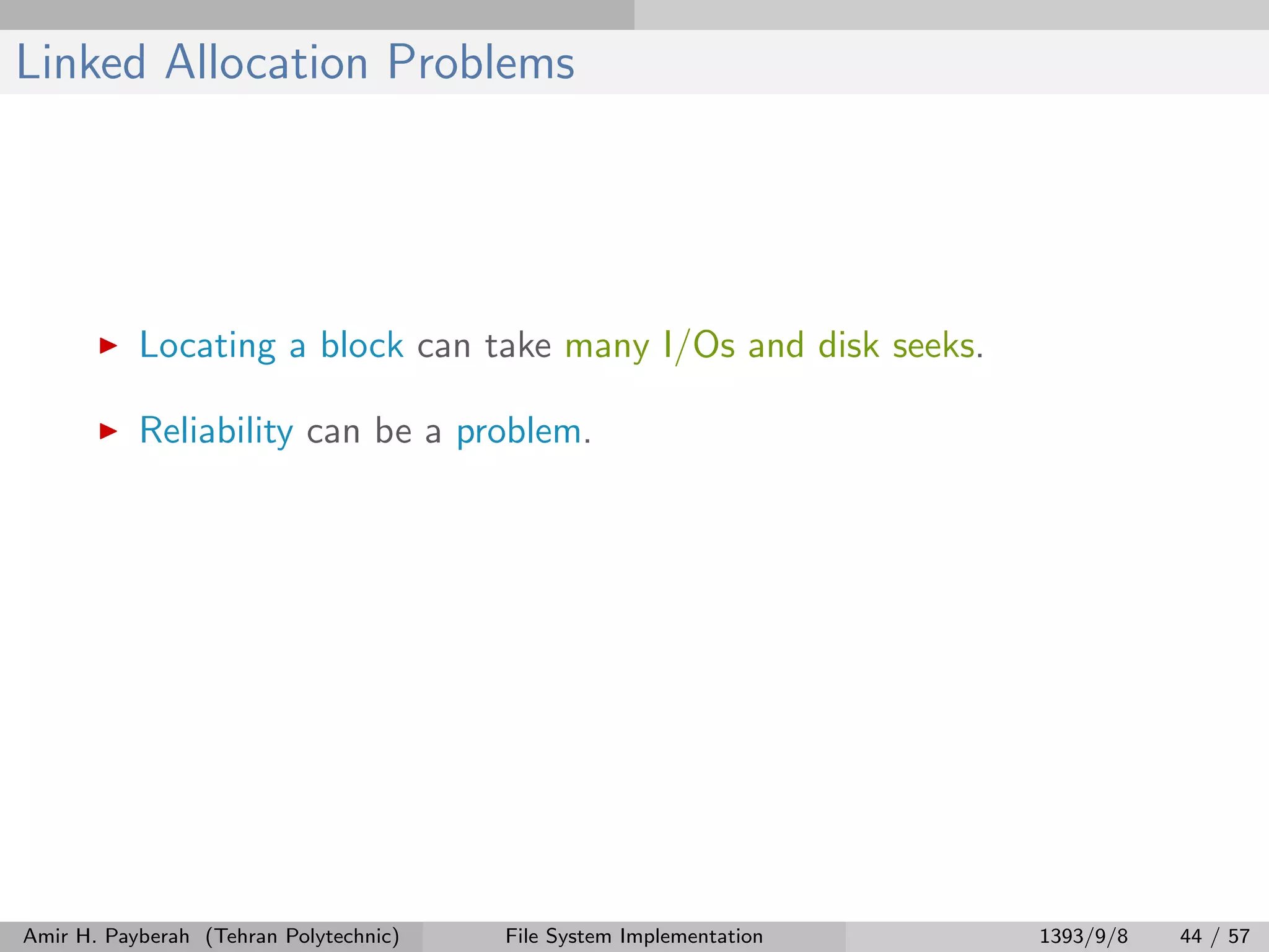 Linked Allocation Problems Locating a block can take many I/Os and disk seeks. Reliability can be a problem. Amir H. Payberah (Tehran Polytechnic) File System Implementation 1393/9/8 44 / 57 