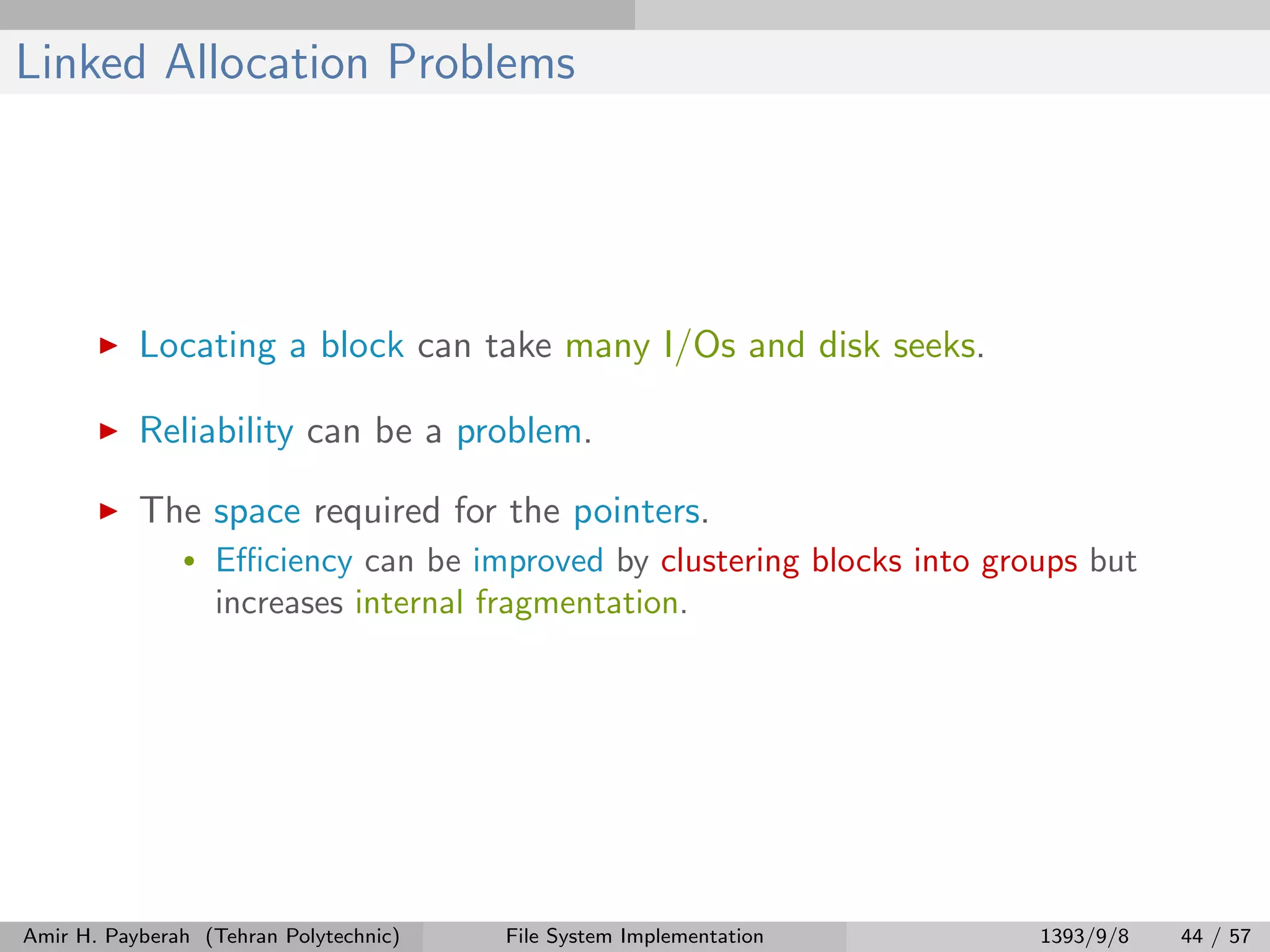 Linked Allocation Problems Locating a block can take many I/Os and disk seeks. Reliability can be a problem. The space required for the pointers. • Eﬃciency can be improved by clustering blocks into groups but increases internal fragmentation. Amir H. Payberah (Tehran Polytechnic) File System Implementation 1393/9/8 44 / 57 