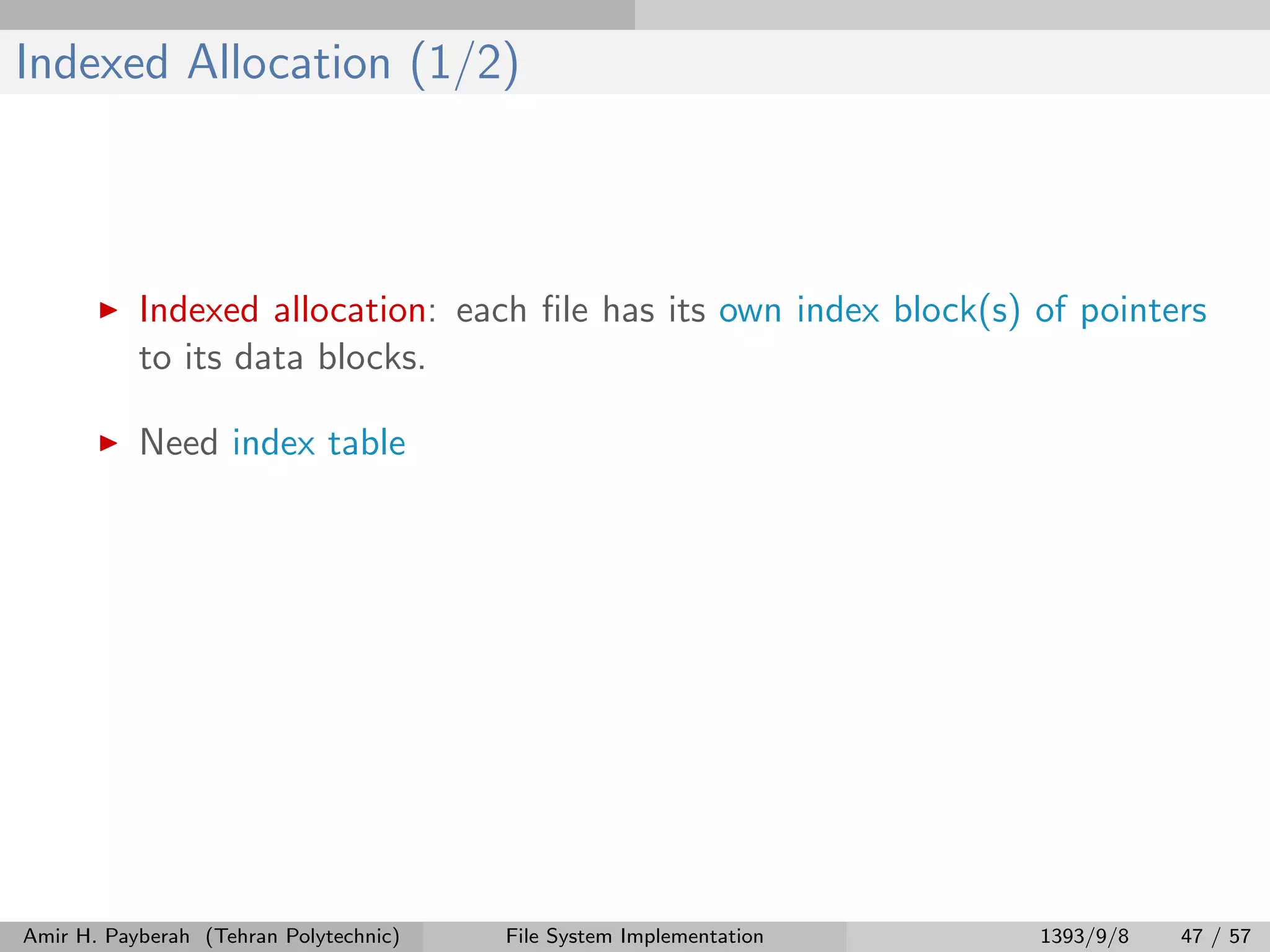 Indexed Allocation (1/2) Indexed allocation: each ﬁle has its own index block(s) of pointers to its data blocks. Need index table Amir H. Payberah (Tehran Polytechnic) File System Implementation 1393/9/8 47 / 57 