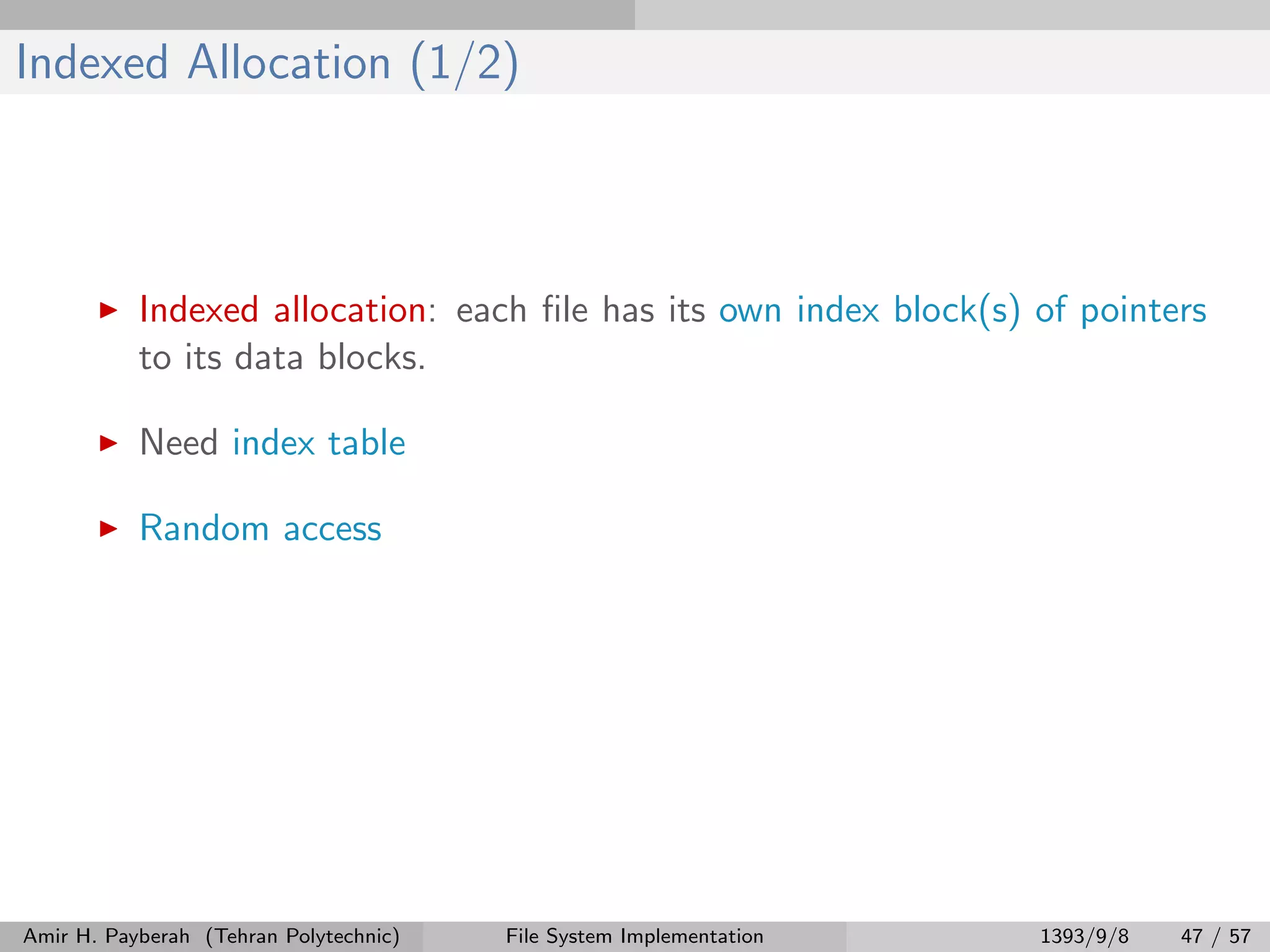 Indexed Allocation (1/2) Indexed allocation: each ﬁle has its own index block(s) of pointers to its data blocks. Need index table Random access Amir H. Payberah (Tehran Polytechnic) File System Implementation 1393/9/8 47 / 57 
