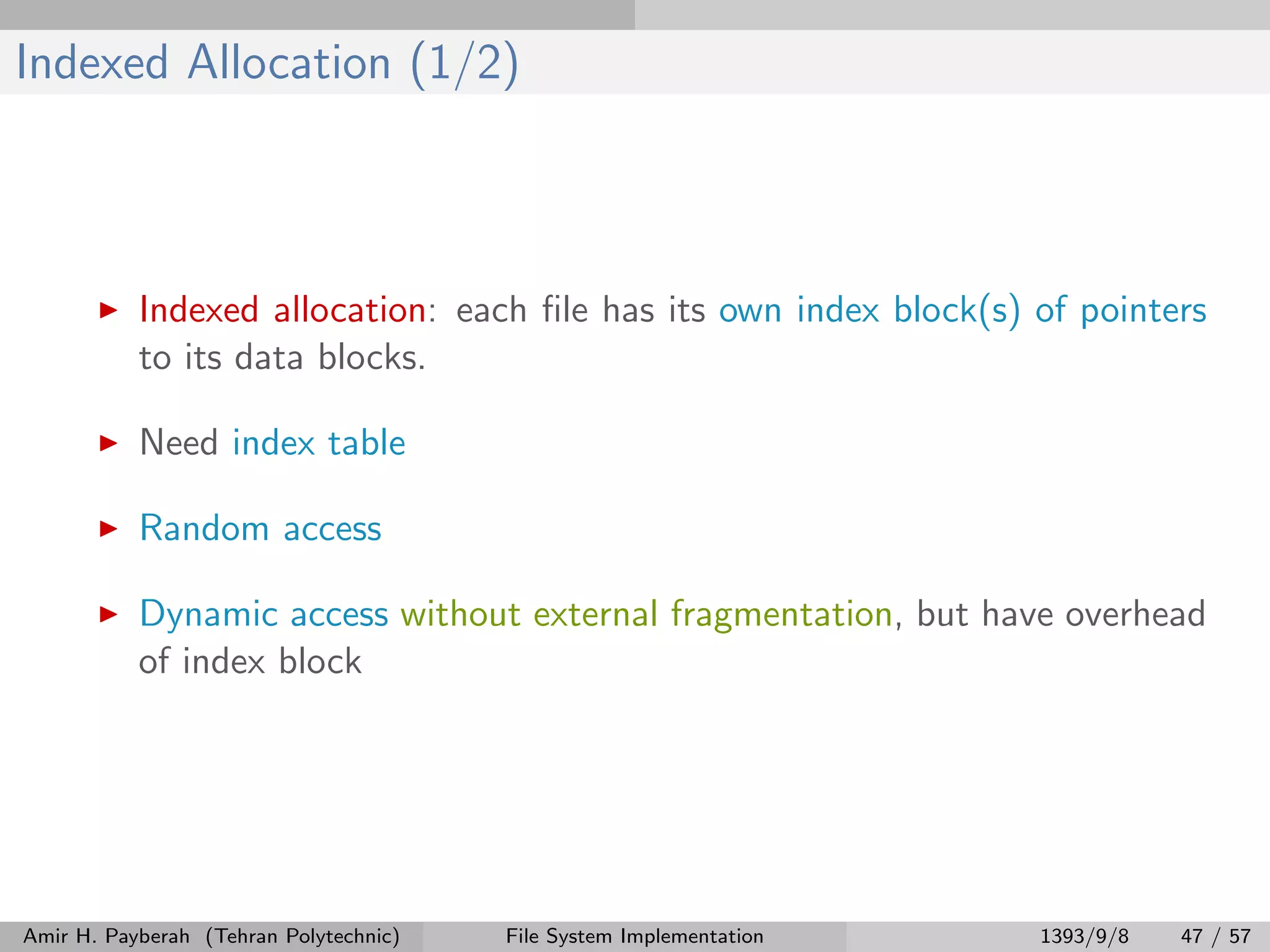 Indexed Allocation (1/2) Indexed allocation: each ﬁle has its own index block(s) of pointers to its data blocks. Need index table Random access Dynamic access without external fragmentation, but have overhead of index block Amir H. Payberah (Tehran Polytechnic) File System Implementation 1393/9/8 47 / 57 
