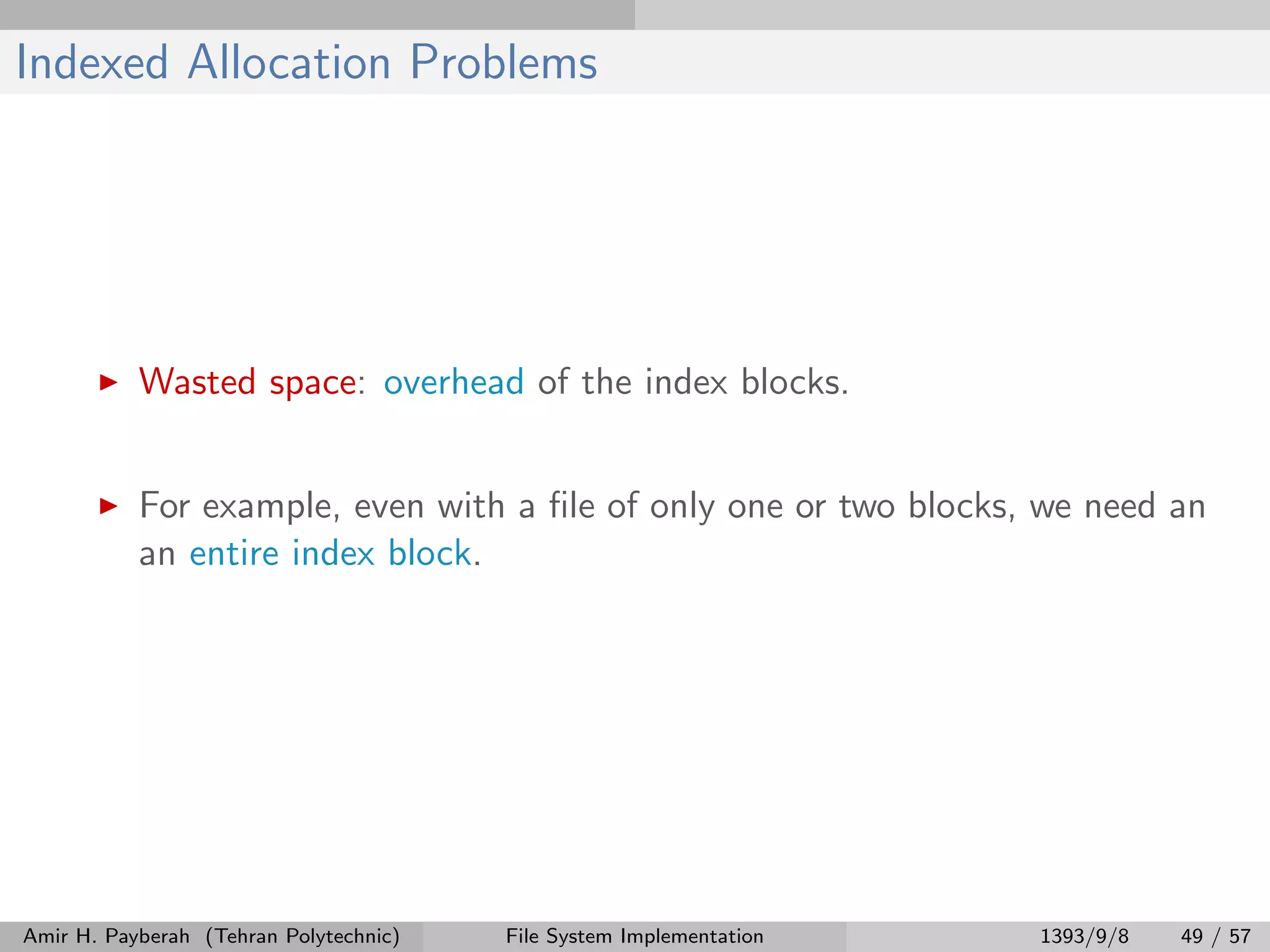Indexed Allocation Problems Wasted space: overhead of the index blocks. For example, even with a ﬁle of only one or two blocks, we need an an entire index block. Amir H. Payberah (Tehran Polytechnic) File System Implementation 1393/9/8 49 / 57 
