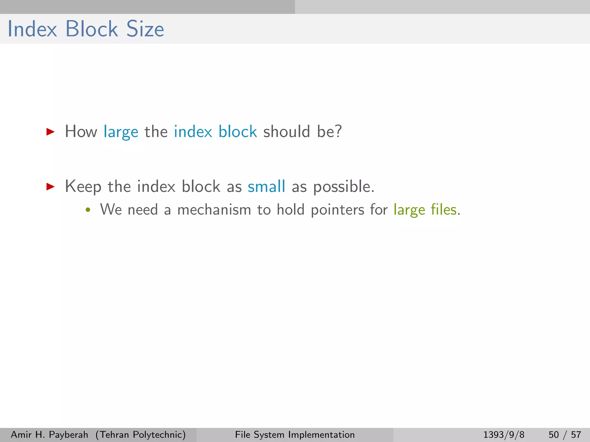 Index Block Size How large the index block should be? Keep the index block as small as possible. • We need a mechanism to hold pointers for large ﬁles. Amir H. Payberah (Tehran Polytechnic) File System Implementation 1393/9/8 50 / 57 