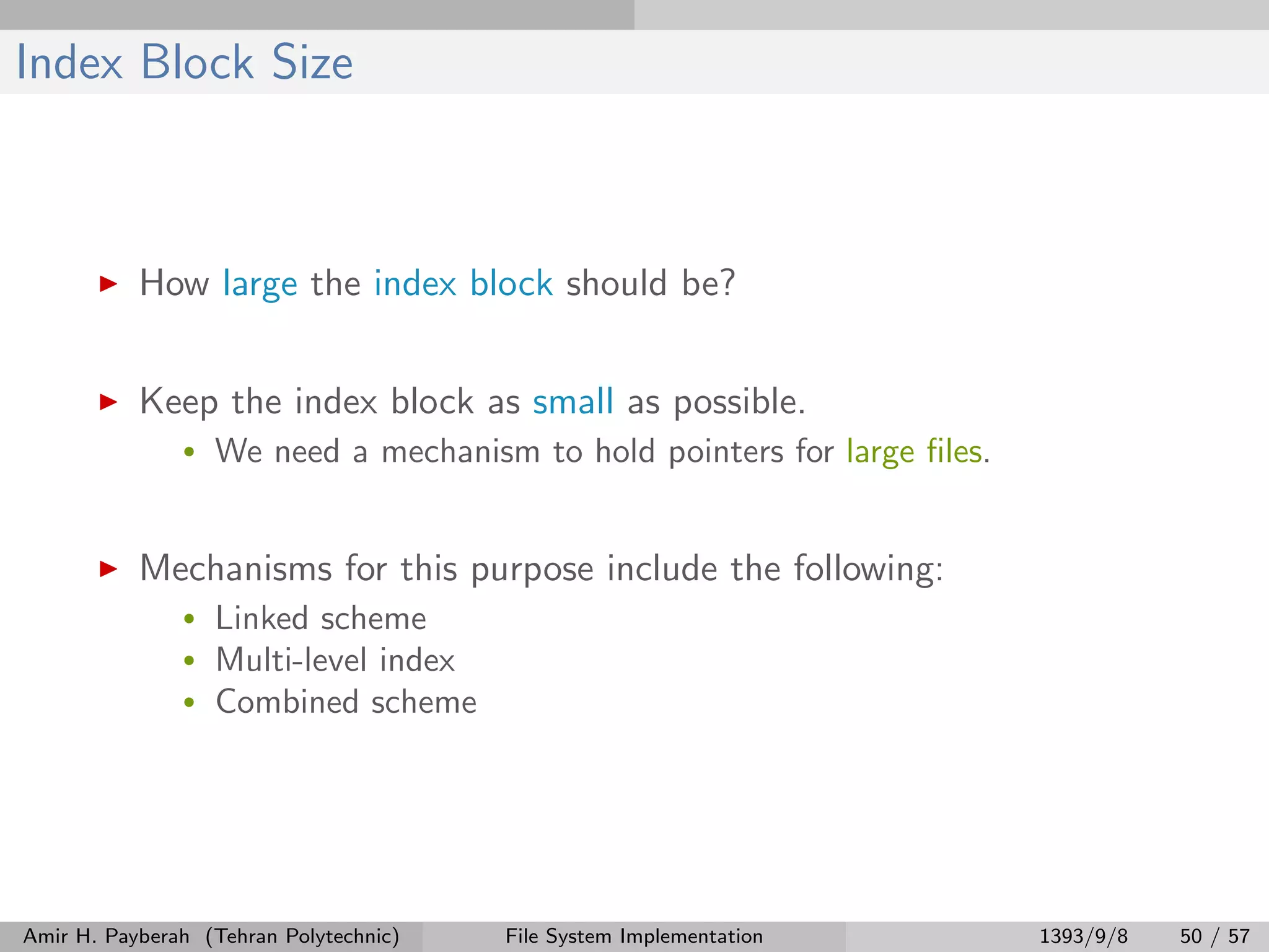 Index Block Size How large the index block should be? Keep the index block as small as possible. • We need a mechanism to hold pointers for large ﬁles. Mechanisms for this purpose include the following: • Linked scheme • Multi-level index • Combined scheme Amir H. Payberah (Tehran Polytechnic) File System Implementation 1393/9/8 50 / 57 