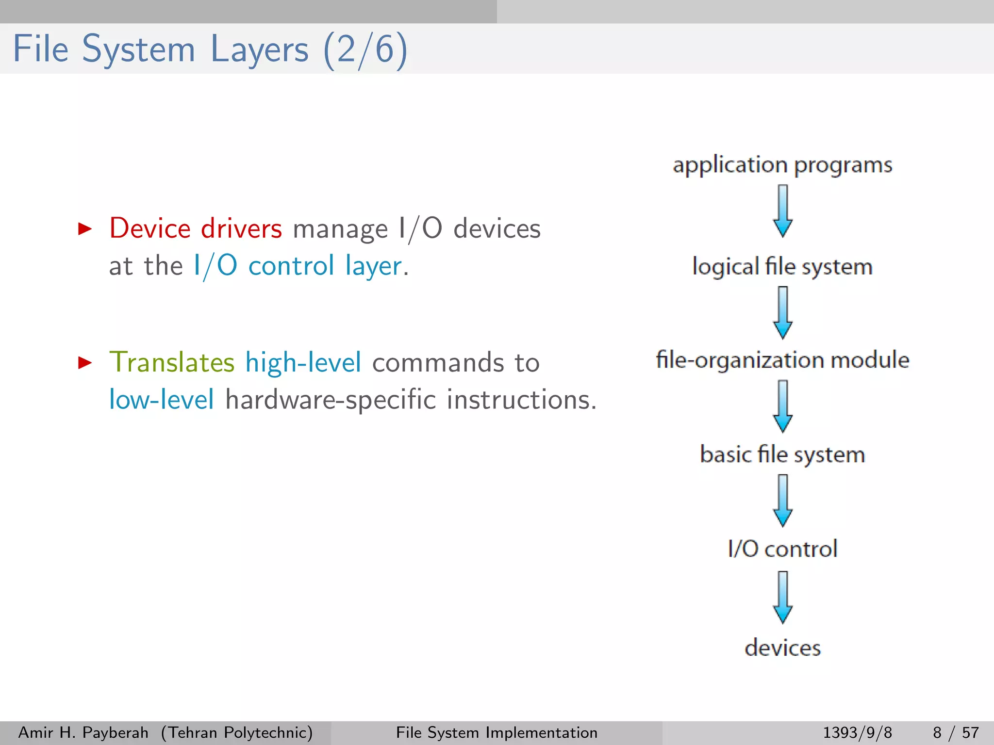 File System Layers (2/6) Device drivers manage I/O devices at the I/O control layer. Translates high-level commands to low-level hardware-speciﬁc instructions. Amir H. Payberah (Tehran Polytechnic) File System Implementation 1393/9/8 8 / 57 