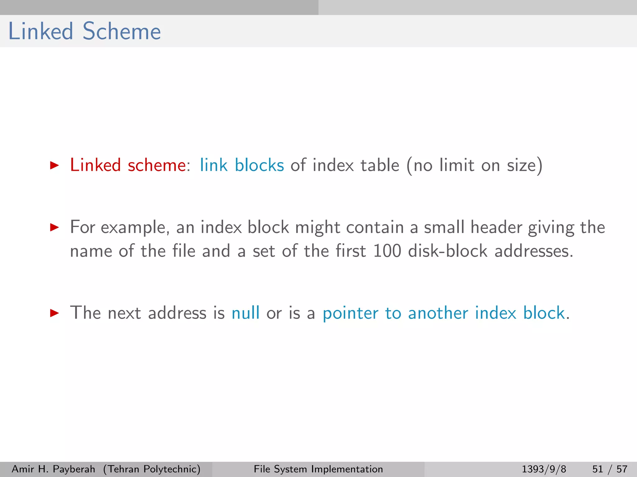 Linked Scheme Linked scheme: link blocks of index table (no limit on size) For example, an index block might contain a small header giving the name of the ﬁle and a set of the ﬁrst 100 disk-block addresses. The next address is null or is a pointer to another index block. Amir H. Payberah (Tehran Polytechnic) File System Implementation 1393/9/8 51 / 57 