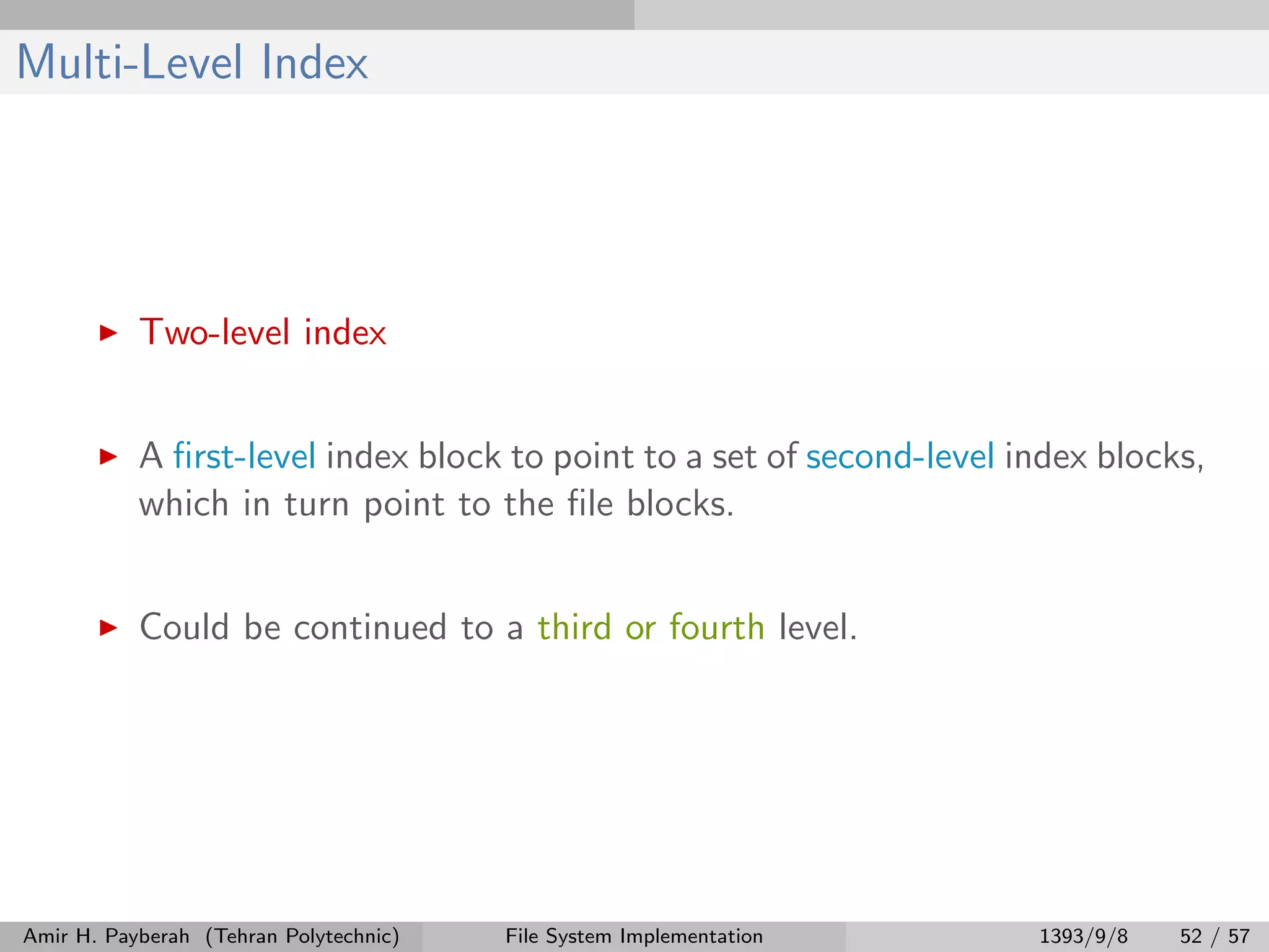 Multi-Level Index Two-level index A ﬁrst-level index block to point to a set of second-level index blocks, which in turn point to the ﬁle blocks. Could be continued to a third or fourth level. Amir H. Payberah (Tehran Polytechnic) File System Implementation 1393/9/8 52 / 57 