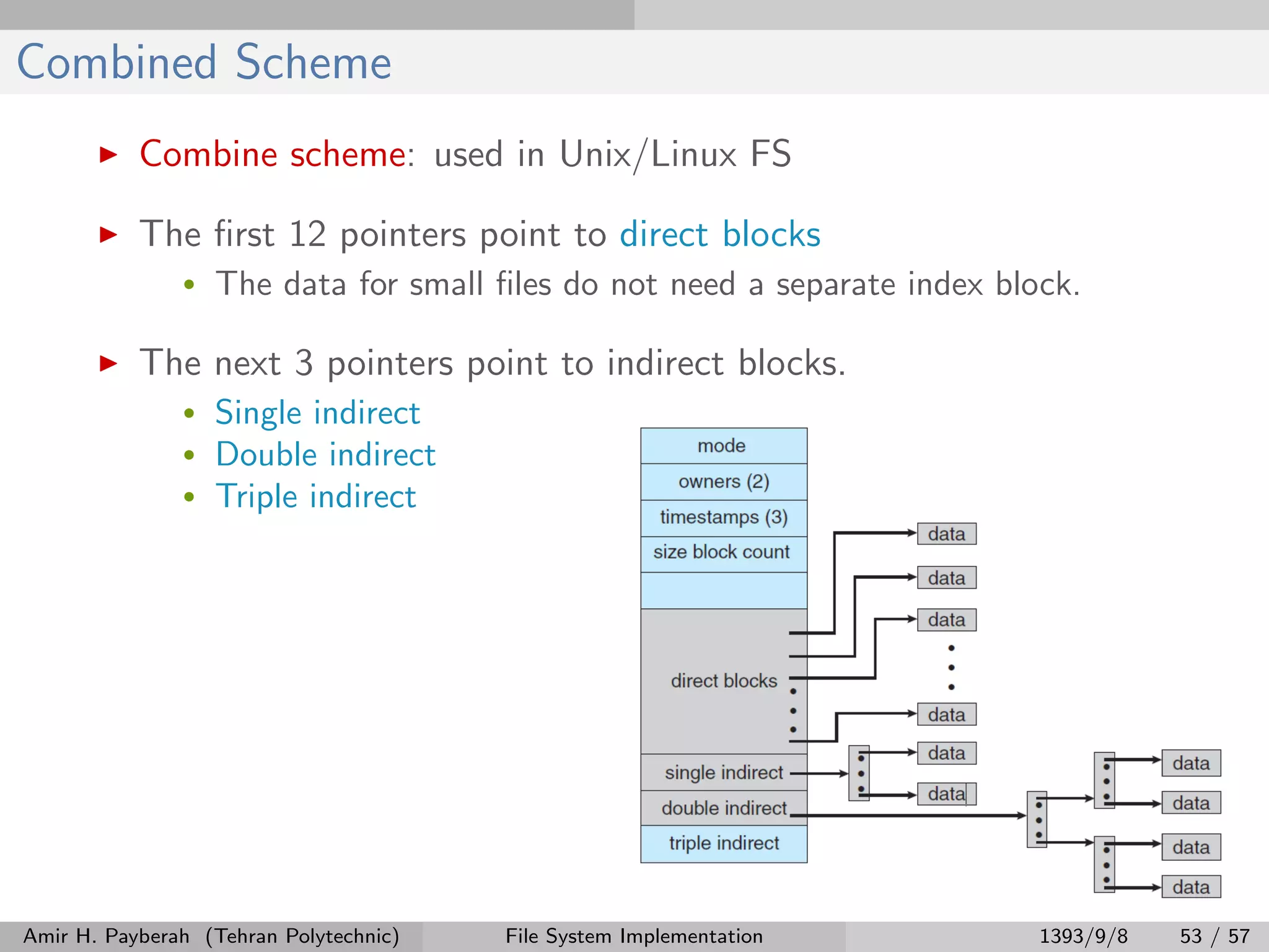 Combined Scheme Combine scheme: used in Unix/Linux FS The ﬁrst 12 pointers point to direct blocks • The data for small ﬁles do not need a separate index block. The next 3 pointers point to indirect blocks. • Single indirect • Double indirect • Triple indirect Amir H. Payberah (Tehran Polytechnic) File System Implementation 1393/9/8 53 / 57 