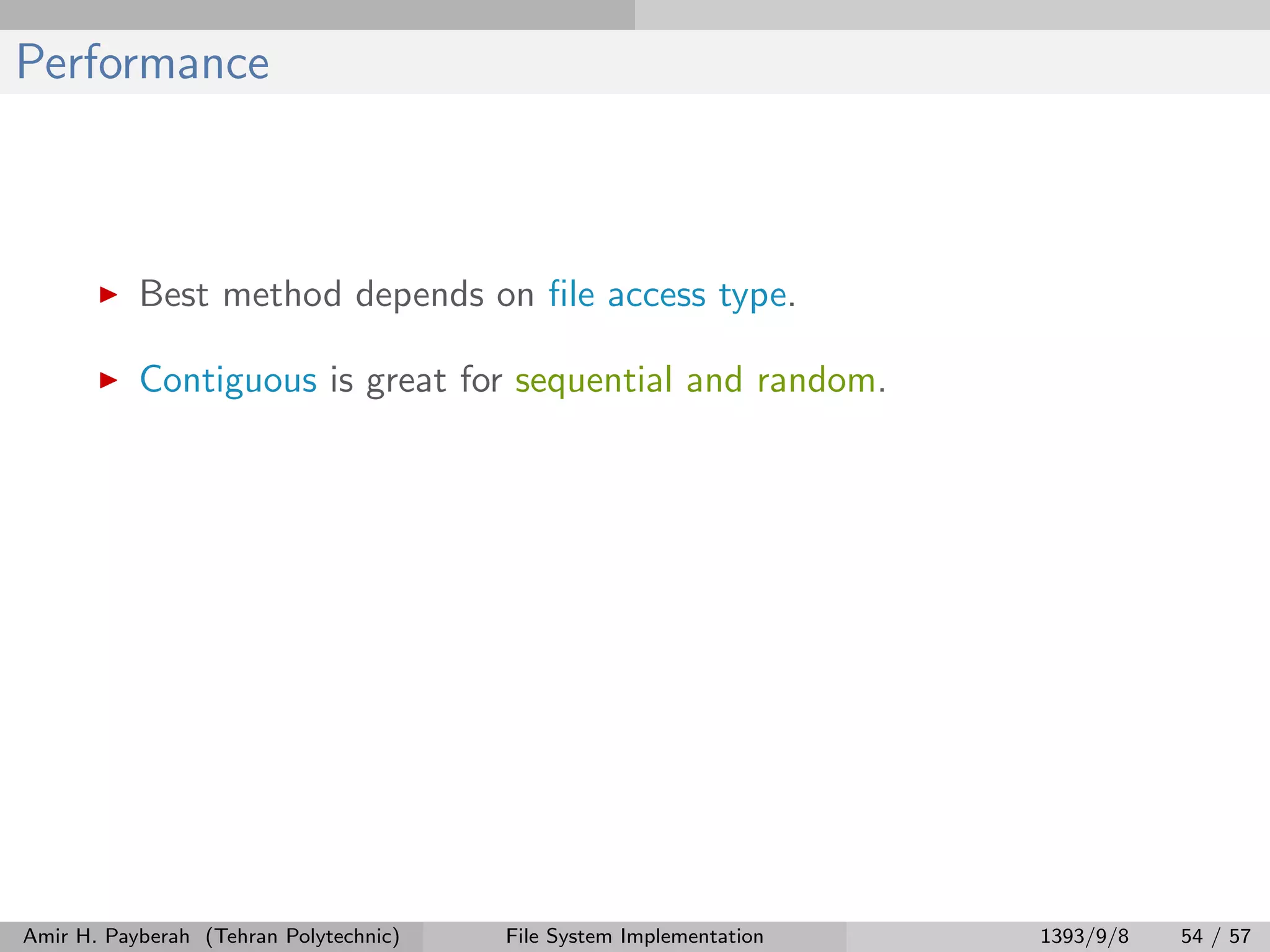 Performance Best method depends on ﬁle access type. Contiguous is great for sequential and random. Amir H. Payberah (Tehran Polytechnic) File System Implementation 1393/9/8 54 / 57 