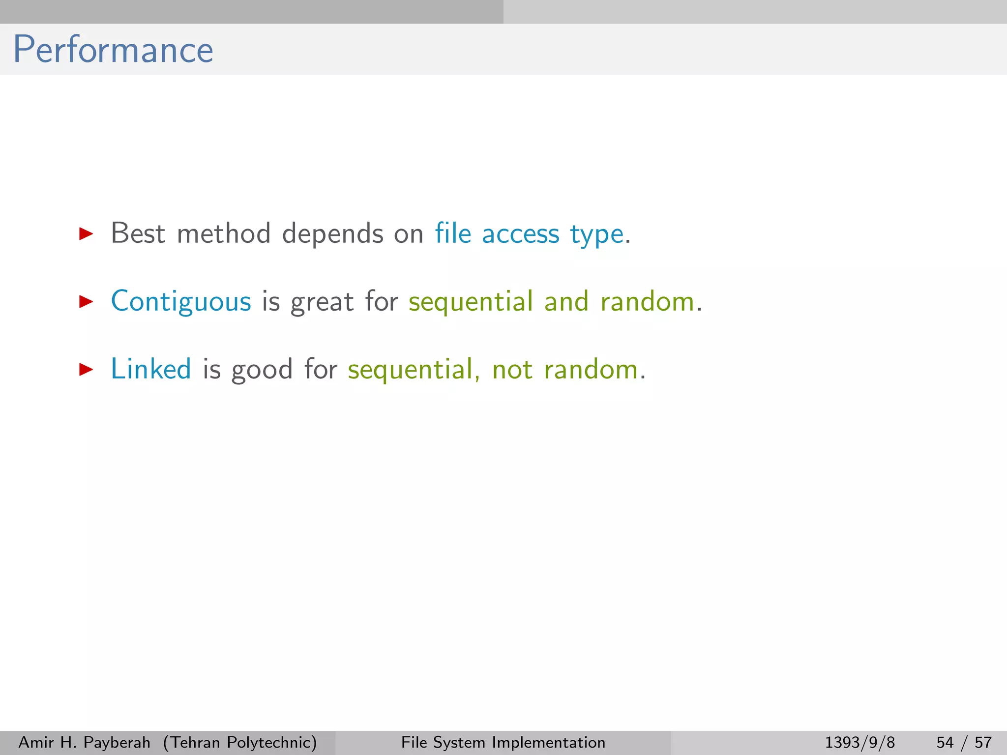 Performance Best method depends on ﬁle access type. Contiguous is great for sequential and random. Linked is good for sequential, not random. Amir H. Payberah (Tehran Polytechnic) File System Implementation 1393/9/8 54 / 57 