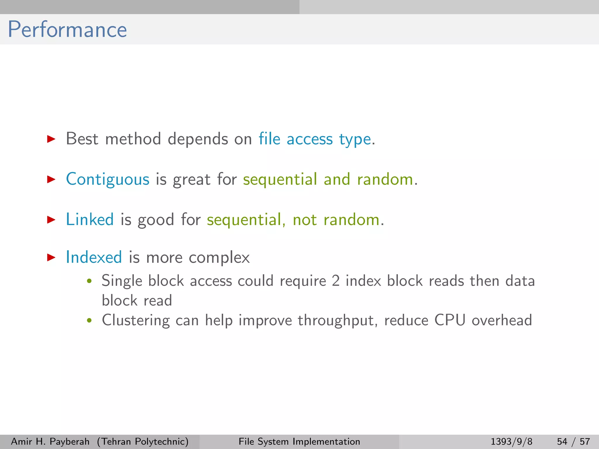 Performance Best method depends on ﬁle access type. Contiguous is great for sequential and random. Linked is good for sequential, not random. Indexed is more complex • Single block access could require 2 index block reads then data block read • Clustering can help improve throughput, reduce CPU overhead Amir H. Payberah (Tehran Polytechnic) File System Implementation 1393/9/8 54 / 57 