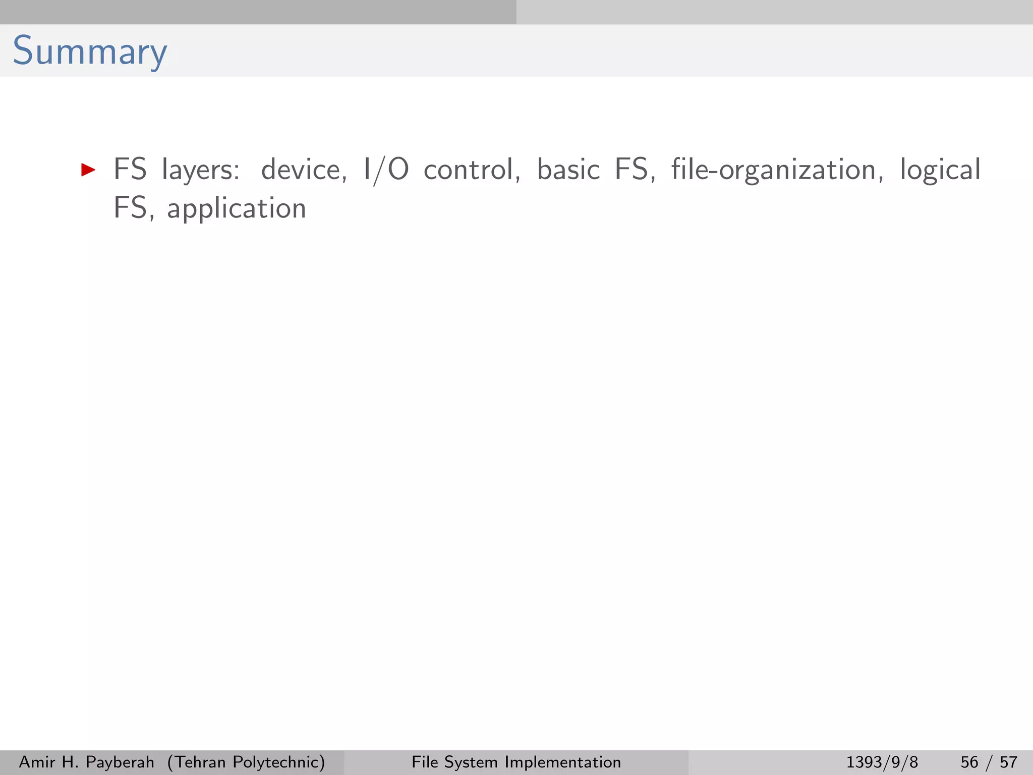 Summary FS layers: device, I/O control, basic FS, ﬁle-organization, logical FS, application Amir H. Payberah (Tehran Polytechnic) File System Implementation 1393/9/8 56 / 57 