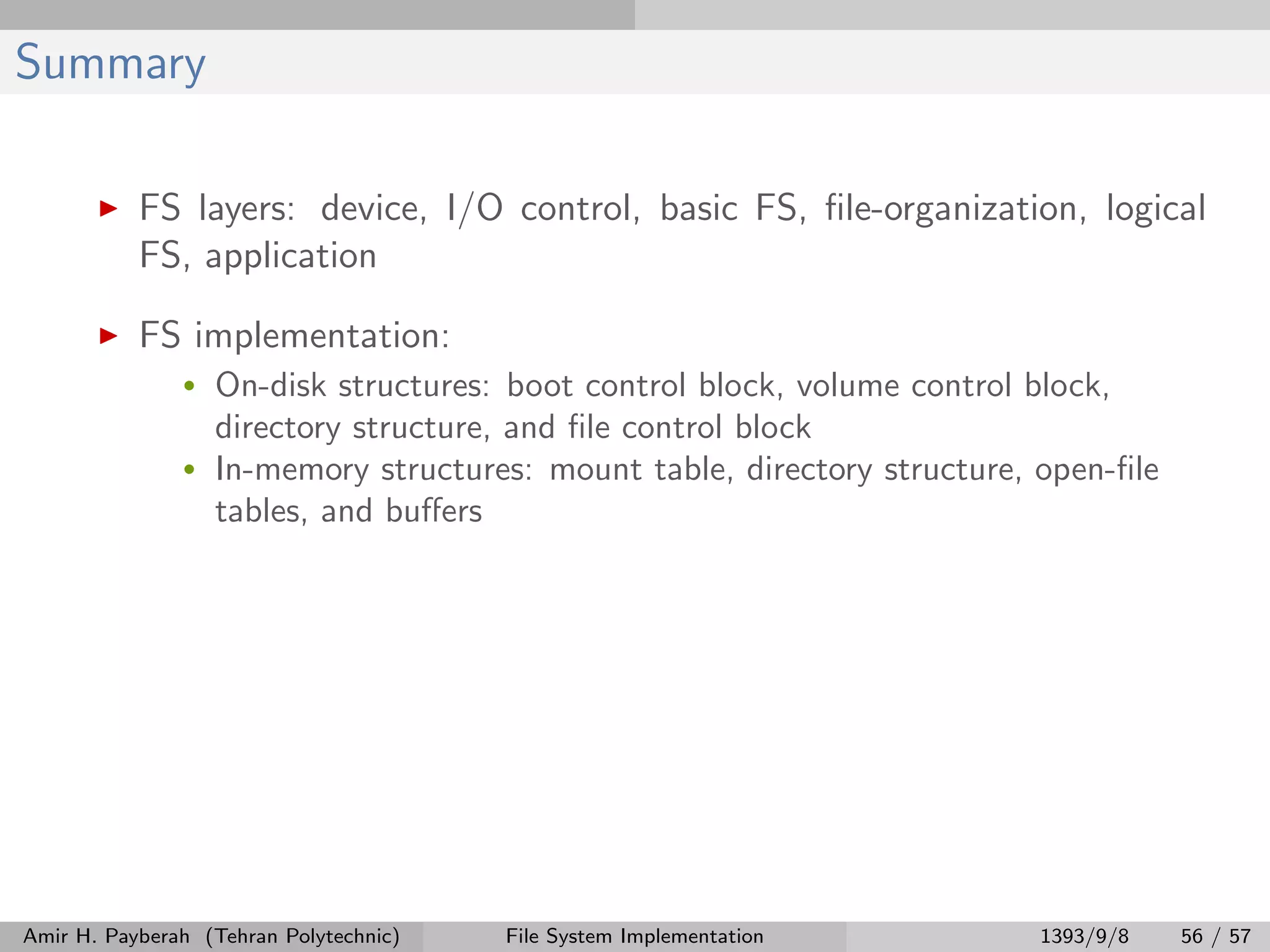 Summary FS layers: device, I/O control, basic FS, ﬁle-organization, logical FS, application FS implementation: • On-disk structures: boot control block, volume control block, directory structure, and ﬁle control block • In-memory structures: mount table, directory structure, open-ﬁle tables, and buﬀers Amir H. Payberah (Tehran Polytechnic) File System Implementation 1393/9/8 56 / 57 