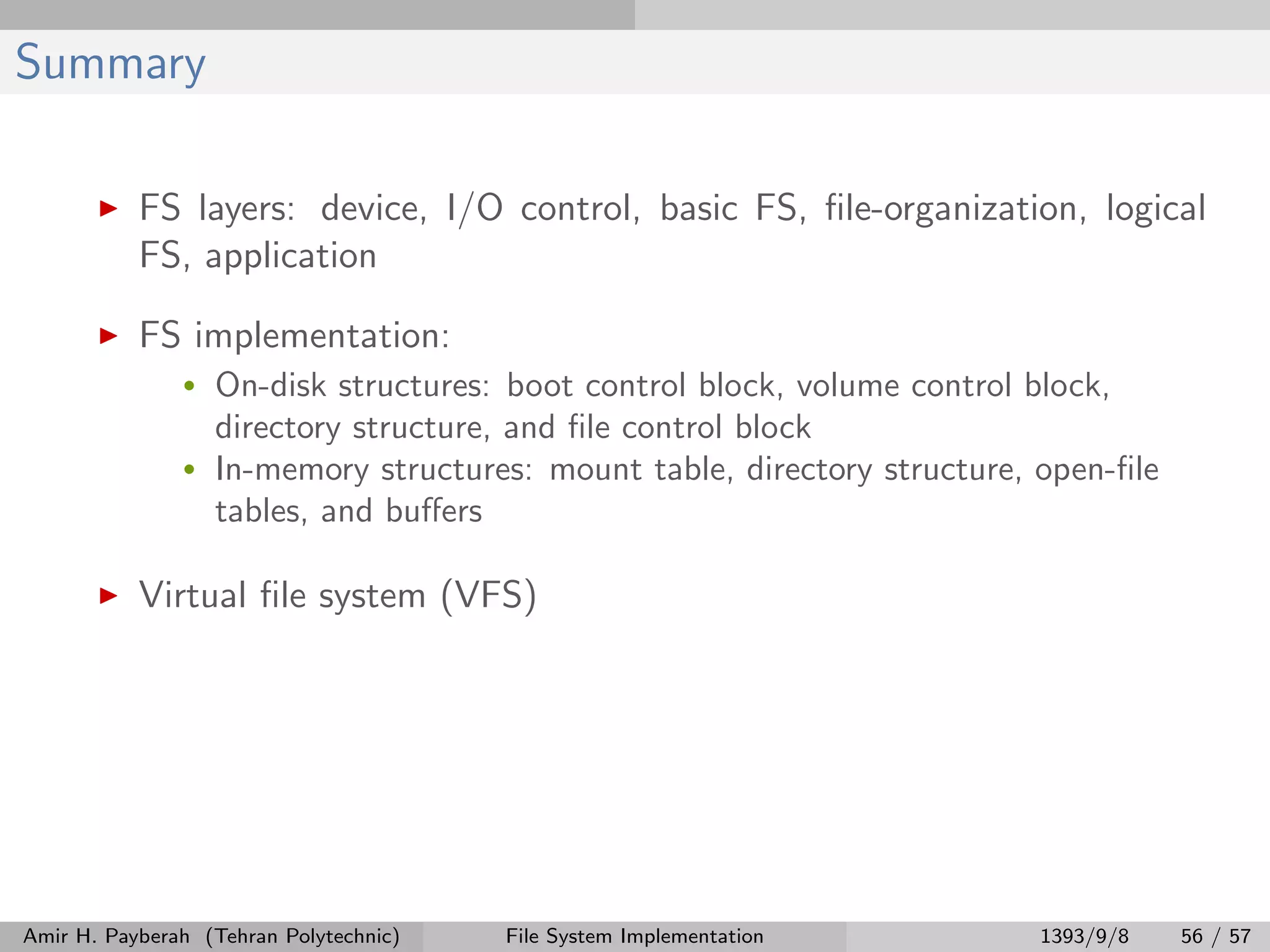 Summary FS layers: device, I/O control, basic FS, ﬁle-organization, logical FS, application FS implementation: • On-disk structures: boot control block, volume control block, directory structure, and ﬁle control block • In-memory structures: mount table, directory structure, open-ﬁle tables, and buﬀers Virtual ﬁle system (VFS) Amir H. Payberah (Tehran Polytechnic) File System Implementation 1393/9/8 56 / 57 