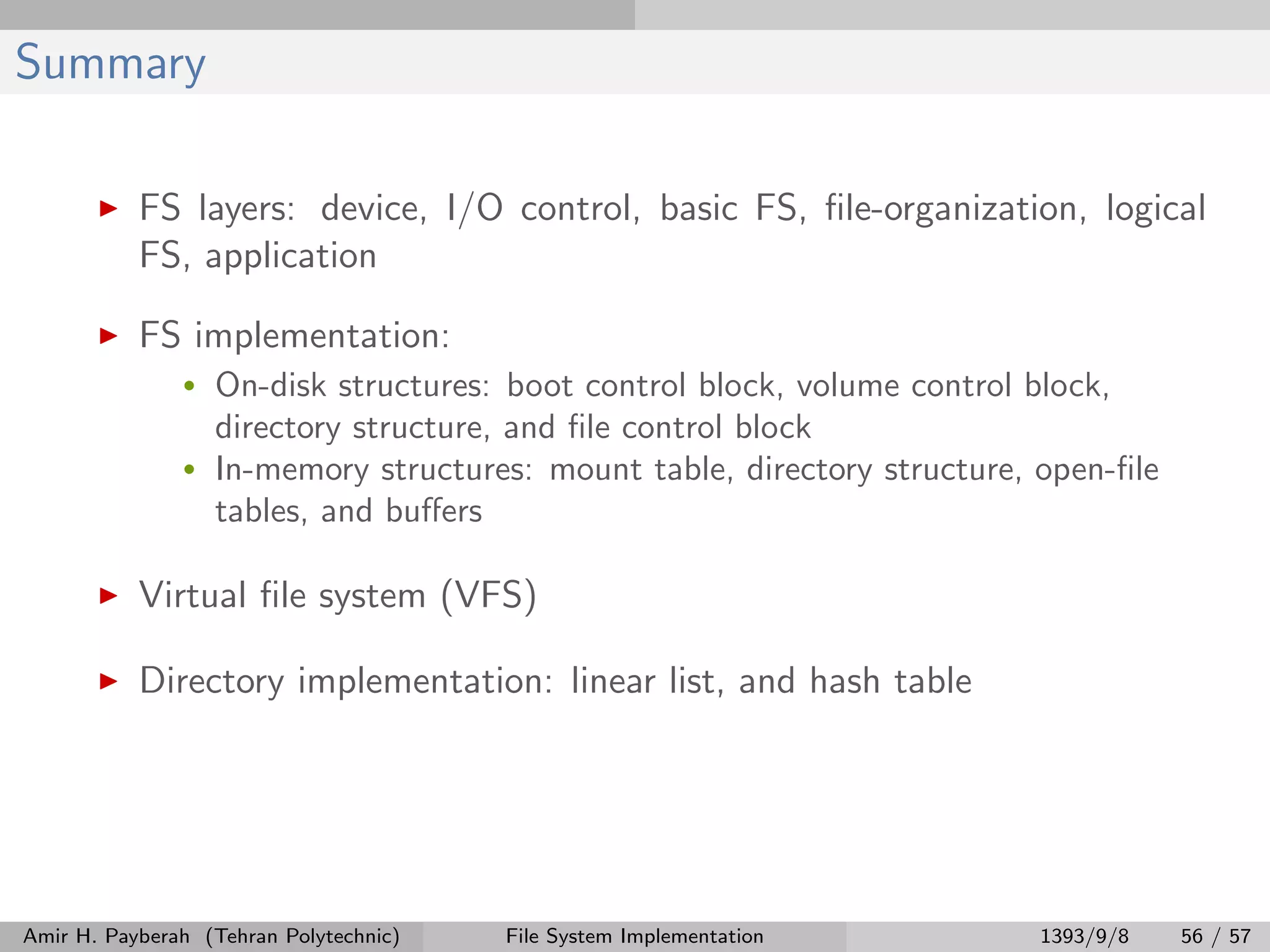 Summary FS layers: device, I/O control, basic FS, ﬁle-organization, logical FS, application FS implementation: • On-disk structures: boot control block, volume control block, directory structure, and ﬁle control block • In-memory structures: mount table, directory structure, open-ﬁle tables, and buﬀers Virtual ﬁle system (VFS) Directory implementation: linear list, and hash table Amir H. Payberah (Tehran Polytechnic) File System Implementation 1393/9/8 56 / 57 