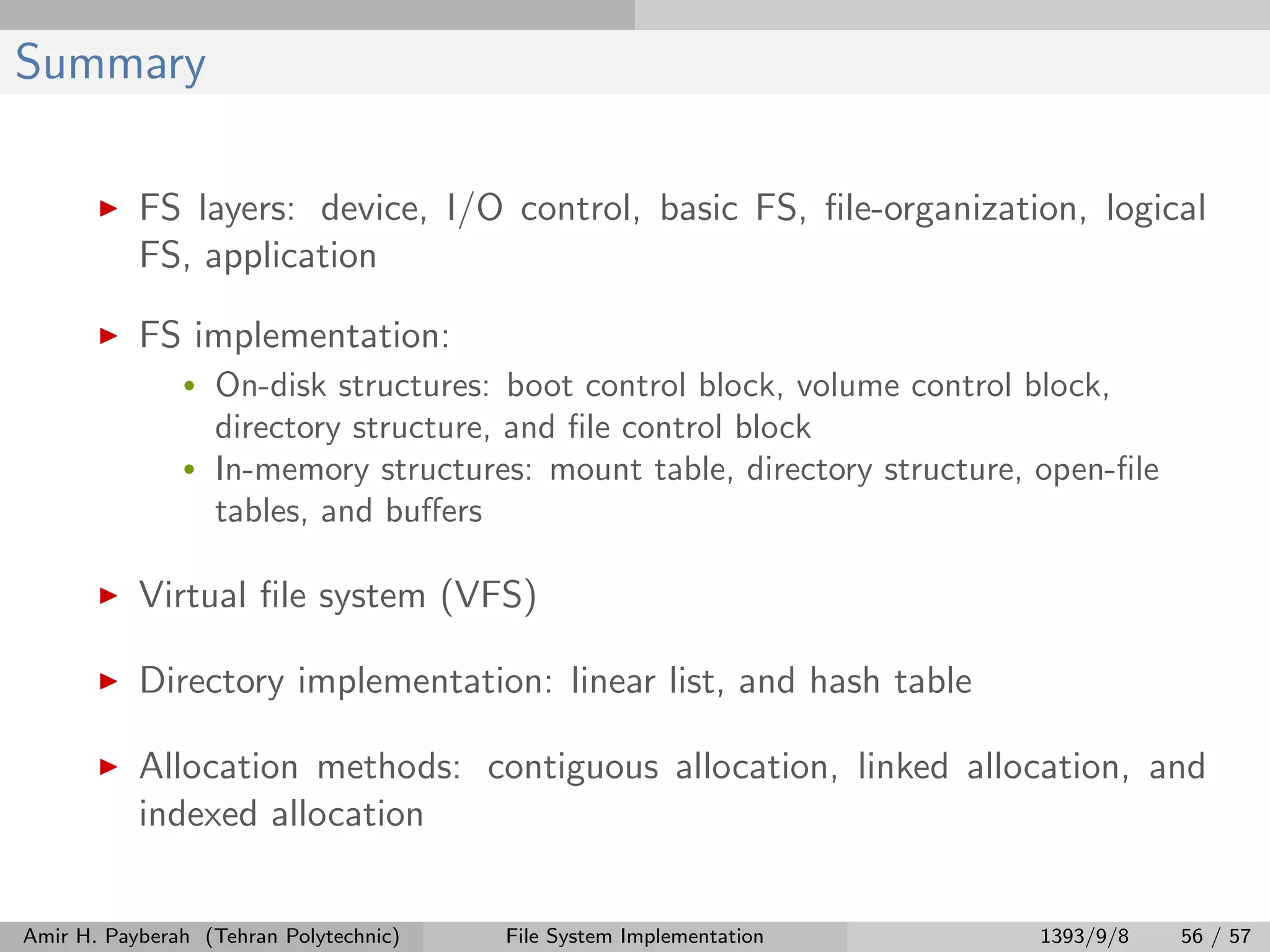 Summary FS layers: device, I/O control, basic FS, ﬁle-organization, logical FS, application FS implementation: • On-disk structures: boot control block, volume control block, directory structure, and ﬁle control block • In-memory structures: mount table, directory structure, open-ﬁle tables, and buﬀers Virtual ﬁle system (VFS) Directory implementation: linear list, and hash table Allocation methods: contiguous allocation, linked allocation, and indexed allocation Amir H. Payberah (Tehran Polytechnic) File System Implementation 1393/9/8 56 / 57 