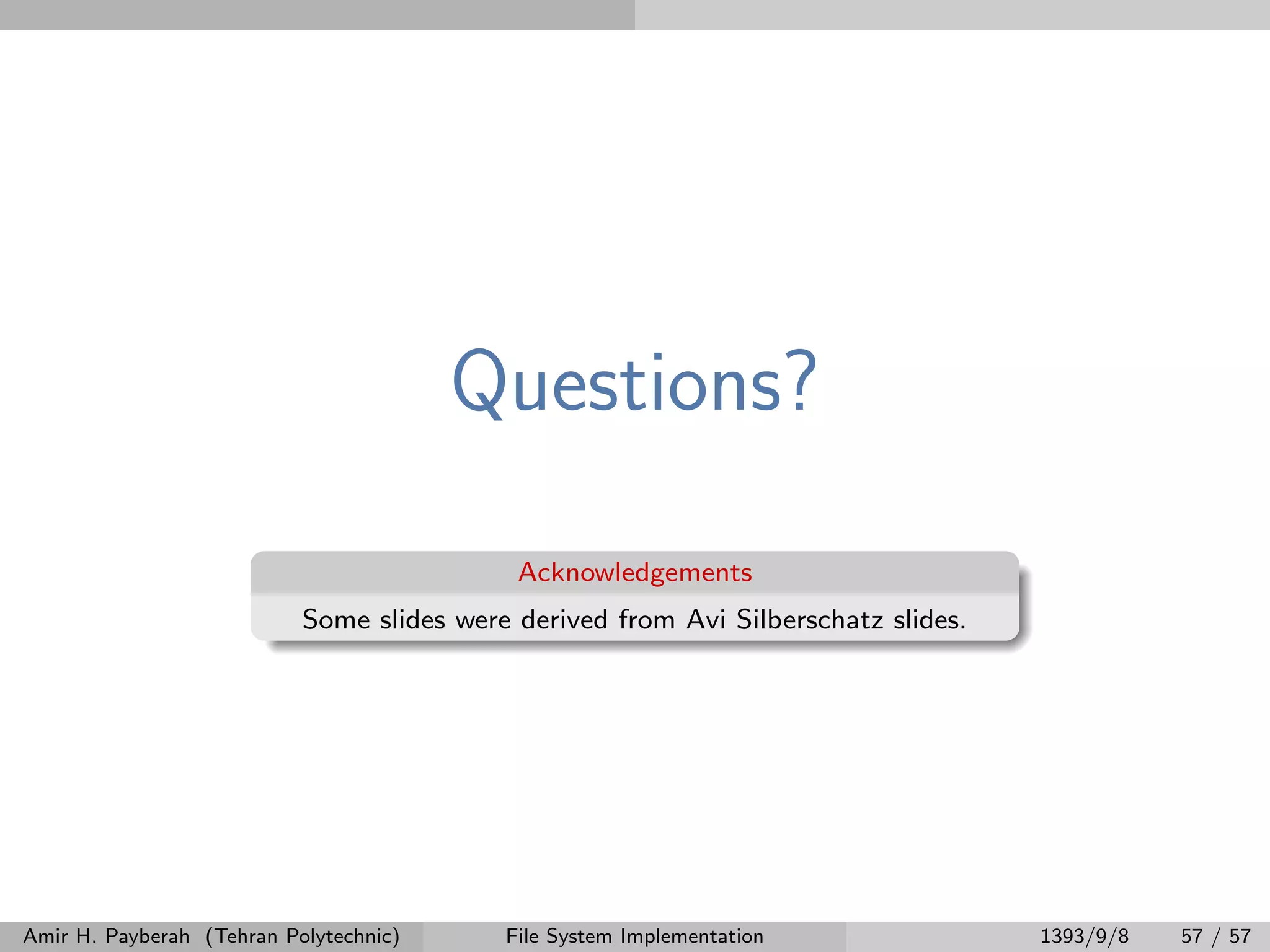 Questions? Acknowledgements Some slides were derived from Avi Silberschatz slides. Amir H. Payberah (Tehran Polytechnic) File System Implementation 1393/9/8 57 / 57 