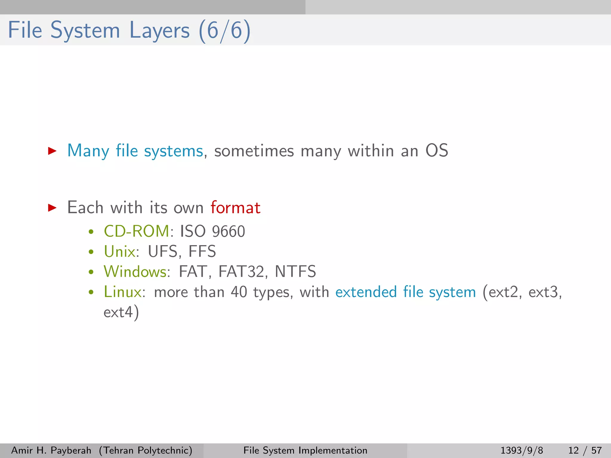 File System Layers (6/6) Many ﬁle systems, sometimes many within an OS Each with its own format • CD-ROM: ISO 9660 • Unix: UFS, FFS • Windows: FAT, FAT32, NTFS • Linux: more than 40 types, with extended ﬁle system (ext2, ext3, ext4) Amir H. Payberah (Tehran Polytechnic) File System Implementation 1393/9/8 12 / 57 