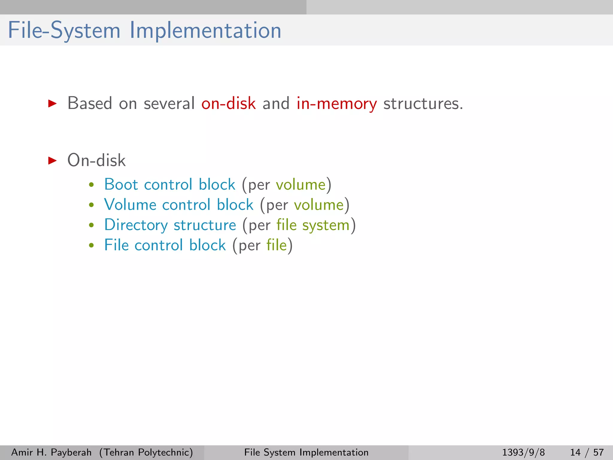 File-System Implementation Based on several on-disk and in-memory structures. On-disk • Boot control block (per volume) • Volume control block (per volume) • Directory structure (per ﬁle system) • File control block (per ﬁle) Amir H. Payberah (Tehran Polytechnic) File System Implementation 1393/9/8 14 / 57 