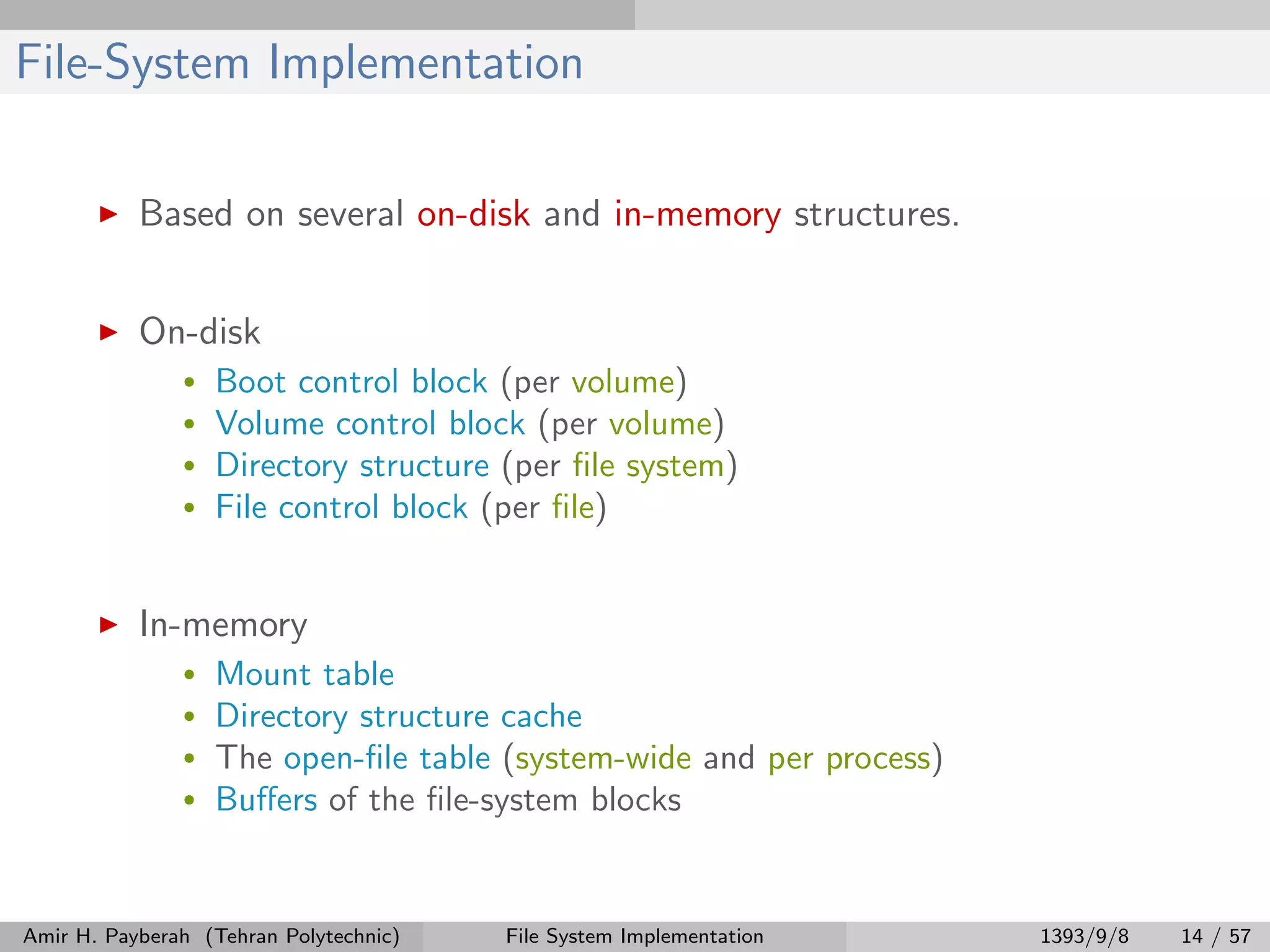 File-System Implementation Based on several on-disk and in-memory structures. On-disk • Boot control block (per volume) • Volume control block (per volume) • Directory structure (per ﬁle system) • File control block (per ﬁle) In-memory • Mount table • Directory structure cache • The open-ﬁle table (system-wide and per process) • Buﬀers of the ﬁle-system blocks Amir H. Payberah (Tehran Polytechnic) File System Implementation 1393/9/8 14 / 57 