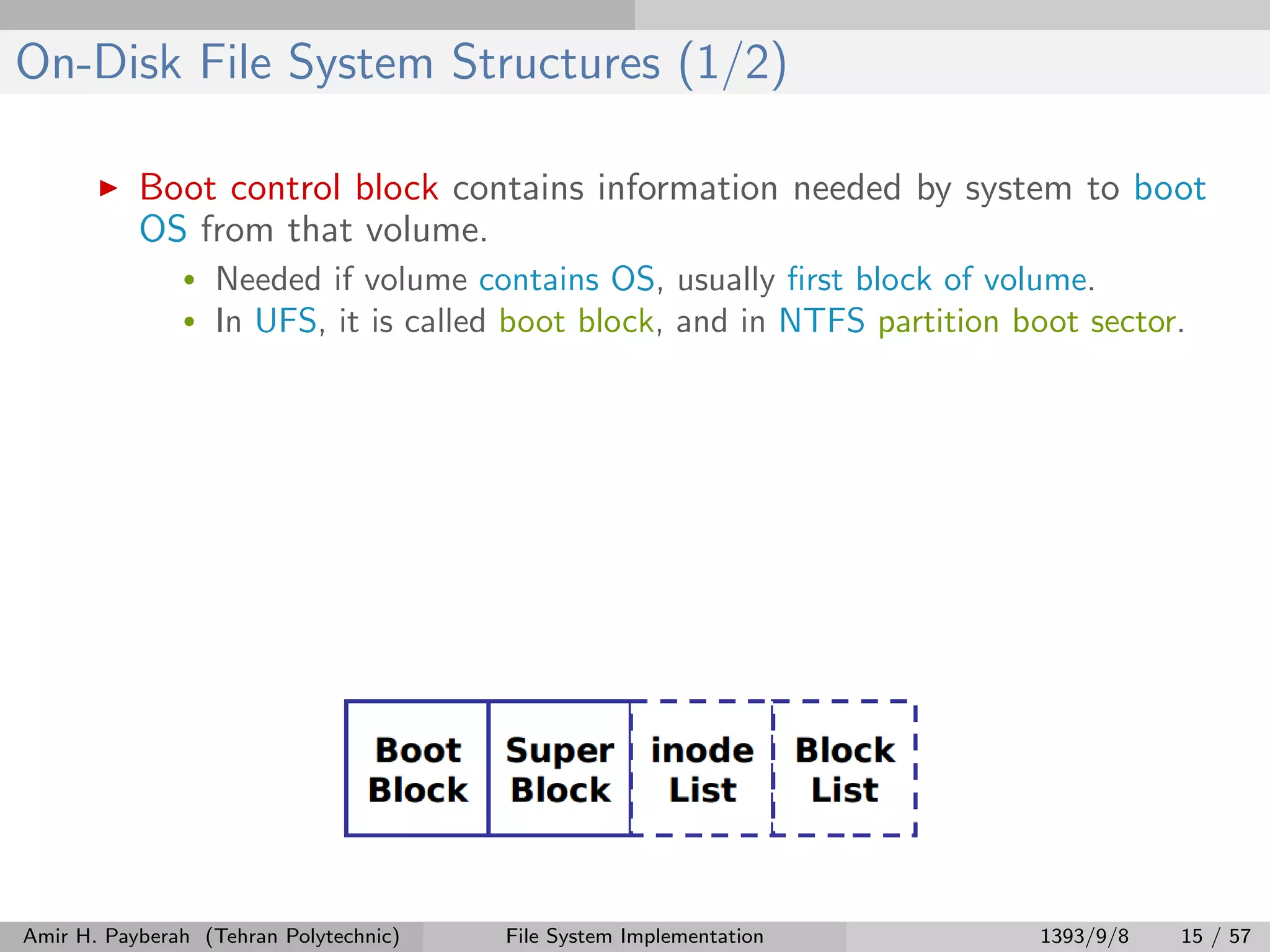 On-Disk File System Structures (1/2) Boot control block contains information needed by system to boot OS from that volume. • Needed if volume contains OS, usually ﬁrst block of volume. • In UFS, it is called boot block, and in NTFS partition boot sector. Amir H. Payberah (Tehran Polytechnic) File System Implementation 1393/9/8 15 / 57 