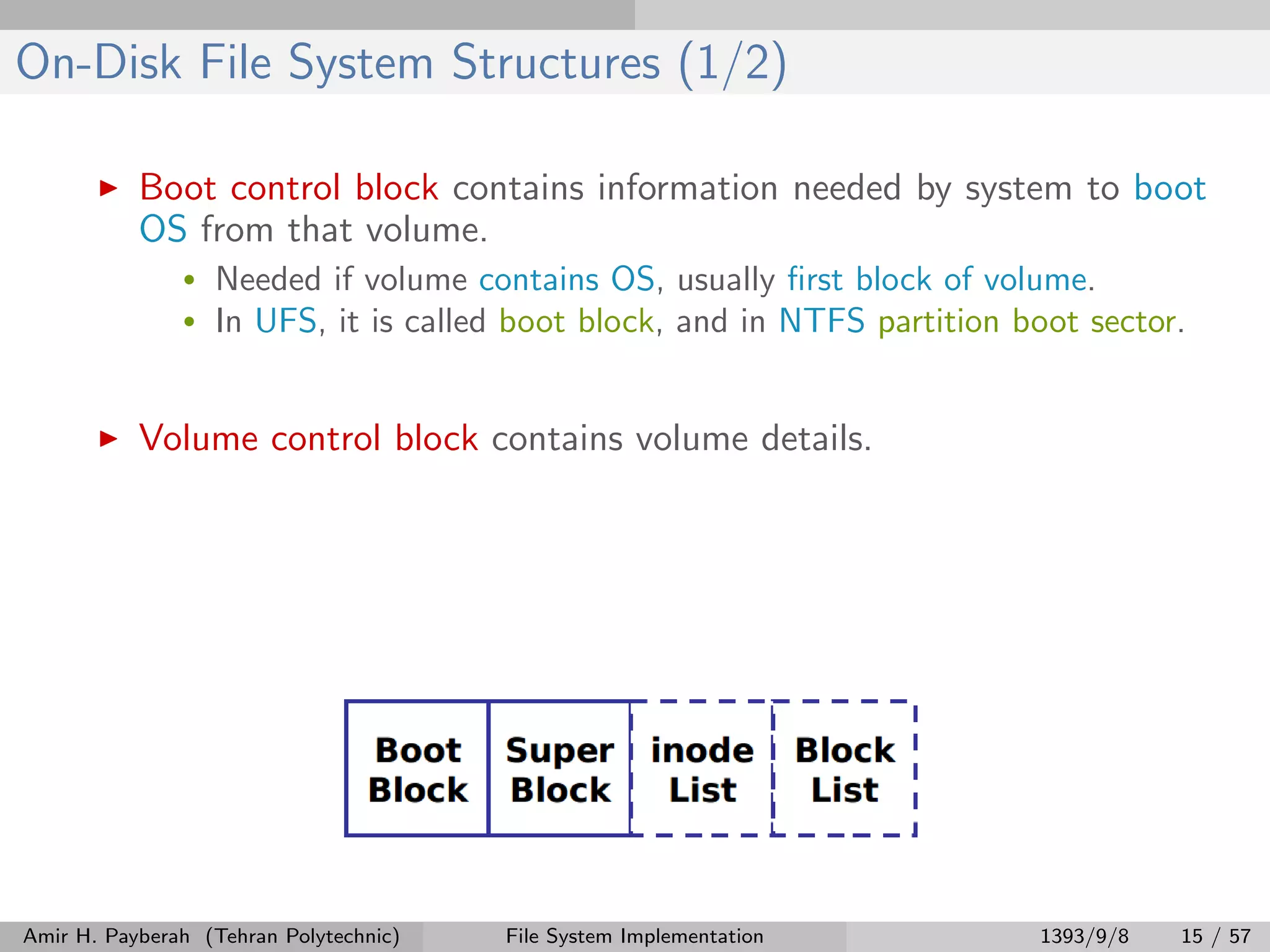 On-Disk File System Structures (1/2) Boot control block contains information needed by system to boot OS from that volume. • Needed if volume contains OS, usually ﬁrst block of volume. • In UFS, it is called boot block, and in NTFS partition boot sector. Volume control block contains volume details. Amir H. Payberah (Tehran Polytechnic) File System Implementation 1393/9/8 15 / 57 
