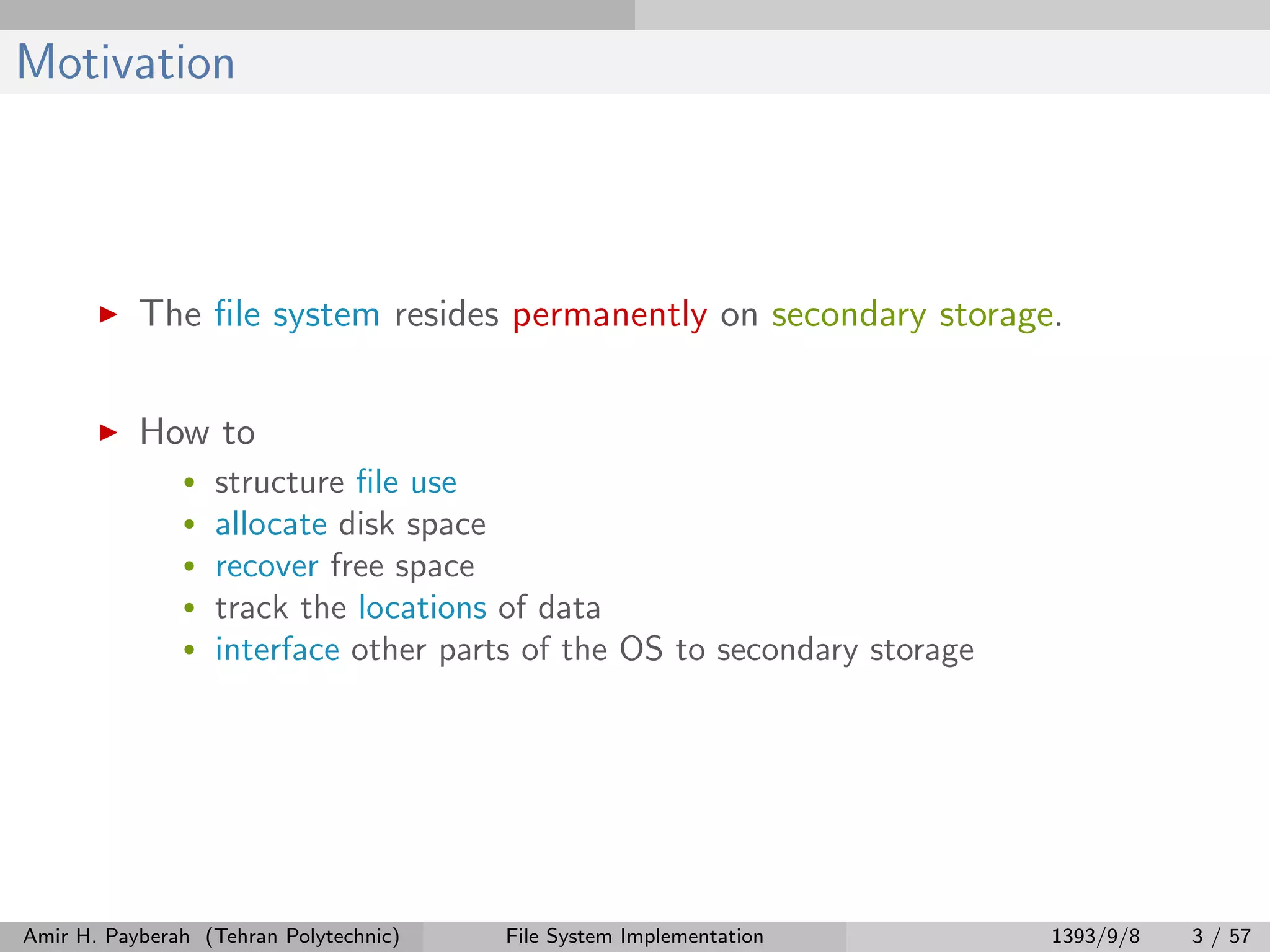 Motivation The ﬁle system resides permanently on secondary storage. How to • structure ﬁle use • allocate disk space • recover free space • track the locations of data • interface other parts of the OS to secondary storage Amir H. Payberah (Tehran Polytechnic) File System Implementation 1393/9/8 3 / 57 
