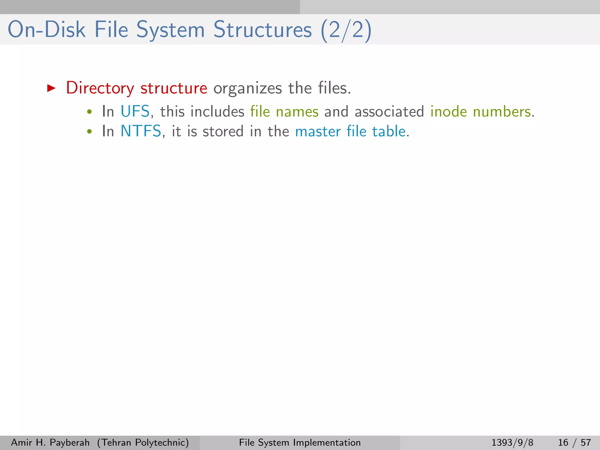 On-Disk File System Structures (2/2) Directory structure organizes the ﬁles. • In UFS, this includes ﬁle names and associated inode numbers. • In NTFS, it is stored in the master ﬁle table. Amir H. Payberah (Tehran Polytechnic) File System Implementation 1393/9/8 16 / 57 