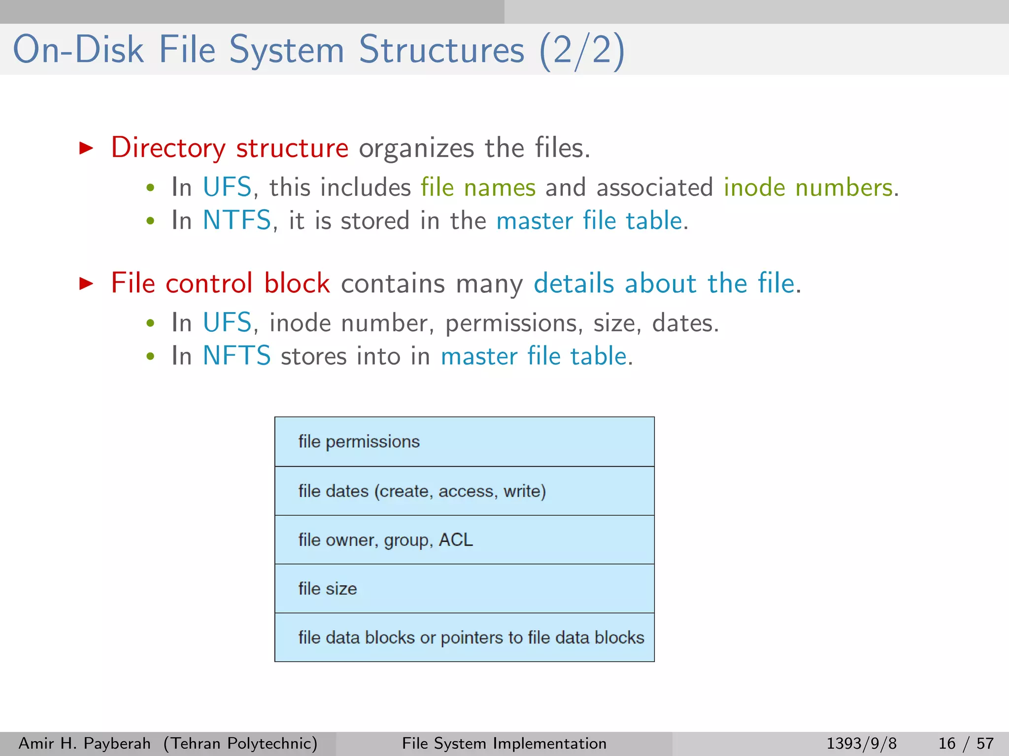 On-Disk File System Structures (2/2) Directory structure organizes the ﬁles. • In UFS, this includes ﬁle names and associated inode numbers. • In NTFS, it is stored in the master ﬁle table. File control block contains many details about the ﬁle. • In UFS, inode number, permissions, size, dates. • In NFTS stores into in master ﬁle table. Amir H. Payberah (Tehran Polytechnic) File System Implementation 1393/9/8 16 / 57 